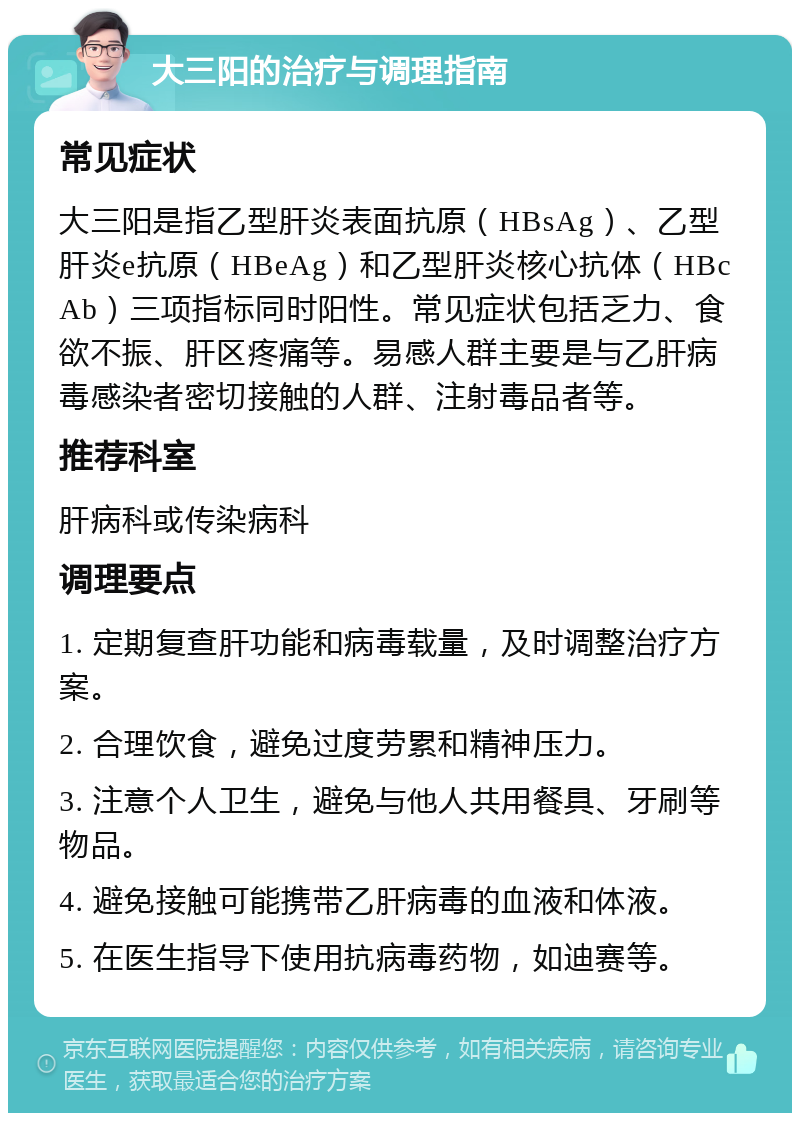 大三阳的治疗与调理指南 常见症状 大三阳是指乙型肝炎表面抗原（HBsAg）、乙型肝炎e抗原（HBeAg）和乙型肝炎核心抗体（HBcAb）三项指标同时阳性。常见症状包括乏力、食欲不振、肝区疼痛等。易感人群主要是与乙肝病毒感染者密切接触的人群、注射毒品者等。 推荐科室 肝病科或传染病科 调理要点 1. 定期复查肝功能和病毒载量，及时调整治疗方案。 2. 合理饮食，避免过度劳累和精神压力。 3. 注意个人卫生，避免与他人共用餐具、牙刷等物品。 4. 避免接触可能携带乙肝病毒的血液和体液。 5. 在医生指导下使用抗病毒药物，如迪赛等。