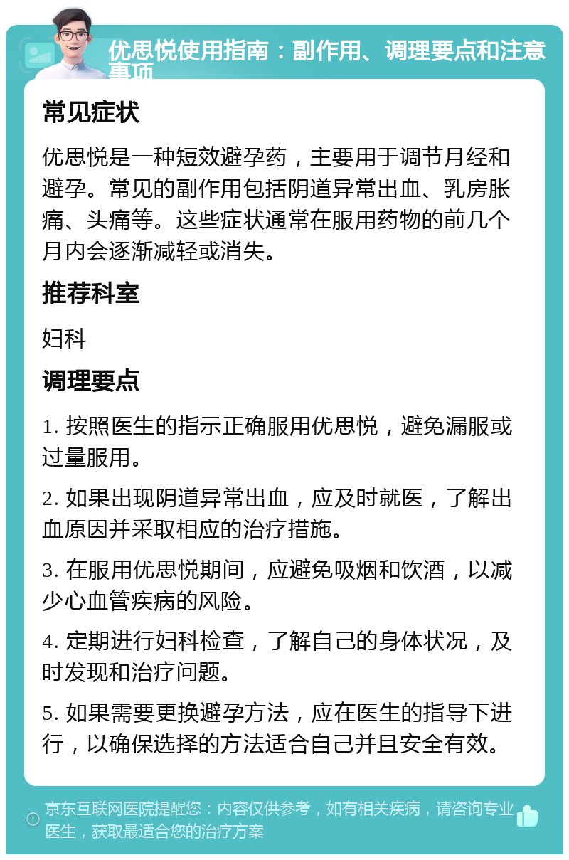 优思悦使用指南：副作用、调理要点和注意事项 常见症状 优思悦是一种短效避孕药，主要用于调节月经和避孕。常见的副作用包括阴道异常出血、乳房胀痛、头痛等。这些症状通常在服用药物的前几个月内会逐渐减轻或消失。 推荐科室 妇科 调理要点 1. 按照医生的指示正确服用优思悦，避免漏服或过量服用。 2. 如果出现阴道异常出血，应及时就医，了解出血原因并采取相应的治疗措施。 3. 在服用优思悦期间，应避免吸烟和饮酒，以减少心血管疾病的风险。 4. 定期进行妇科检查，了解自己的身体状况，及时发现和治疗问题。 5. 如果需要更换避孕方法，应在医生的指导下进行，以确保选择的方法适合自己并且安全有效。