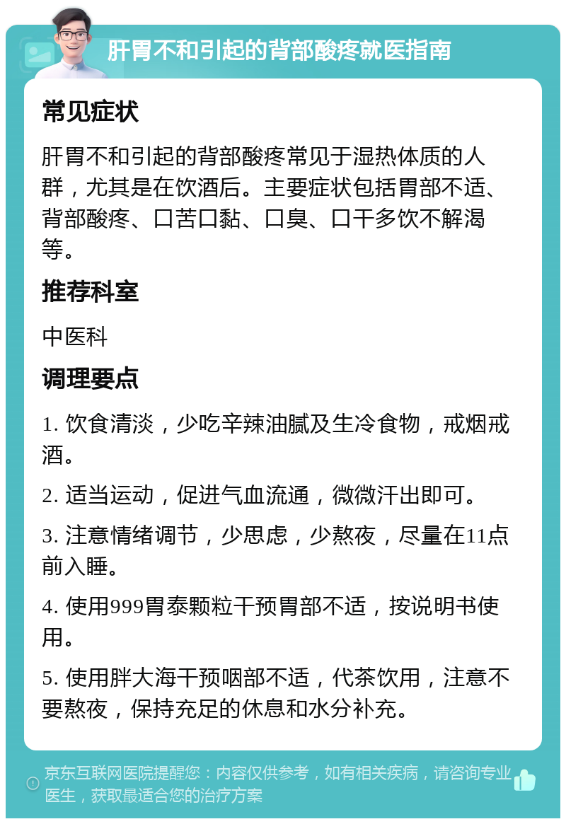 肝胃不和引起的背部酸疼就医指南 常见症状 肝胃不和引起的背部酸疼常见于湿热体质的人群，尤其是在饮酒后。主要症状包括胃部不适、背部酸疼、口苦口黏、口臭、口干多饮不解渴等。 推荐科室 中医科 调理要点 1. 饮食清淡，少吃辛辣油腻及生冷食物，戒烟戒酒。 2. 适当运动，促进气血流通，微微汗出即可。 3. 注意情绪调节，少思虑，少熬夜，尽量在11点前入睡。 4. 使用999胃泰颗粒干预胃部不适，按说明书使用。 5. 使用胖大海干预咽部不适，代茶饮用，注意不要熬夜，保持充足的休息和水分补充。