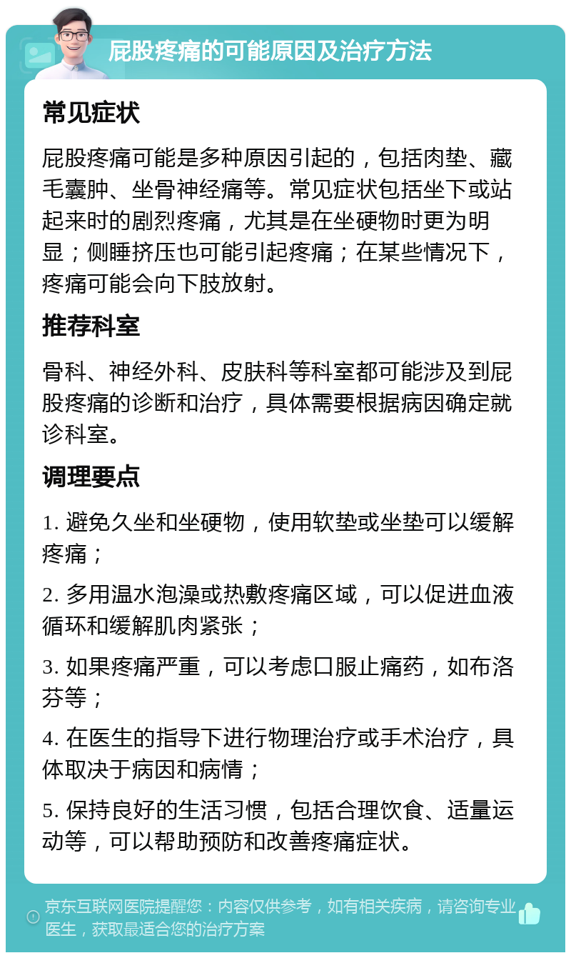 屁股疼痛的可能原因及治疗方法 常见症状 屁股疼痛可能是多种原因引起的，包括肉垫、藏毛囊肿、坐骨神经痛等。常见症状包括坐下或站起来时的剧烈疼痛，尤其是在坐硬物时更为明显；侧睡挤压也可能引起疼痛；在某些情况下，疼痛可能会向下肢放射。 推荐科室 骨科、神经外科、皮肤科等科室都可能涉及到屁股疼痛的诊断和治疗，具体需要根据病因确定就诊科室。 调理要点 1. 避免久坐和坐硬物，使用软垫或坐垫可以缓解疼痛； 2. 多用温水泡澡或热敷疼痛区域，可以促进血液循环和缓解肌肉紧张； 3. 如果疼痛严重，可以考虑口服止痛药，如布洛芬等； 4. 在医生的指导下进行物理治疗或手术治疗，具体取决于病因和病情； 5. 保持良好的生活习惯，包括合理饮食、适量运动等，可以帮助预防和改善疼痛症状。