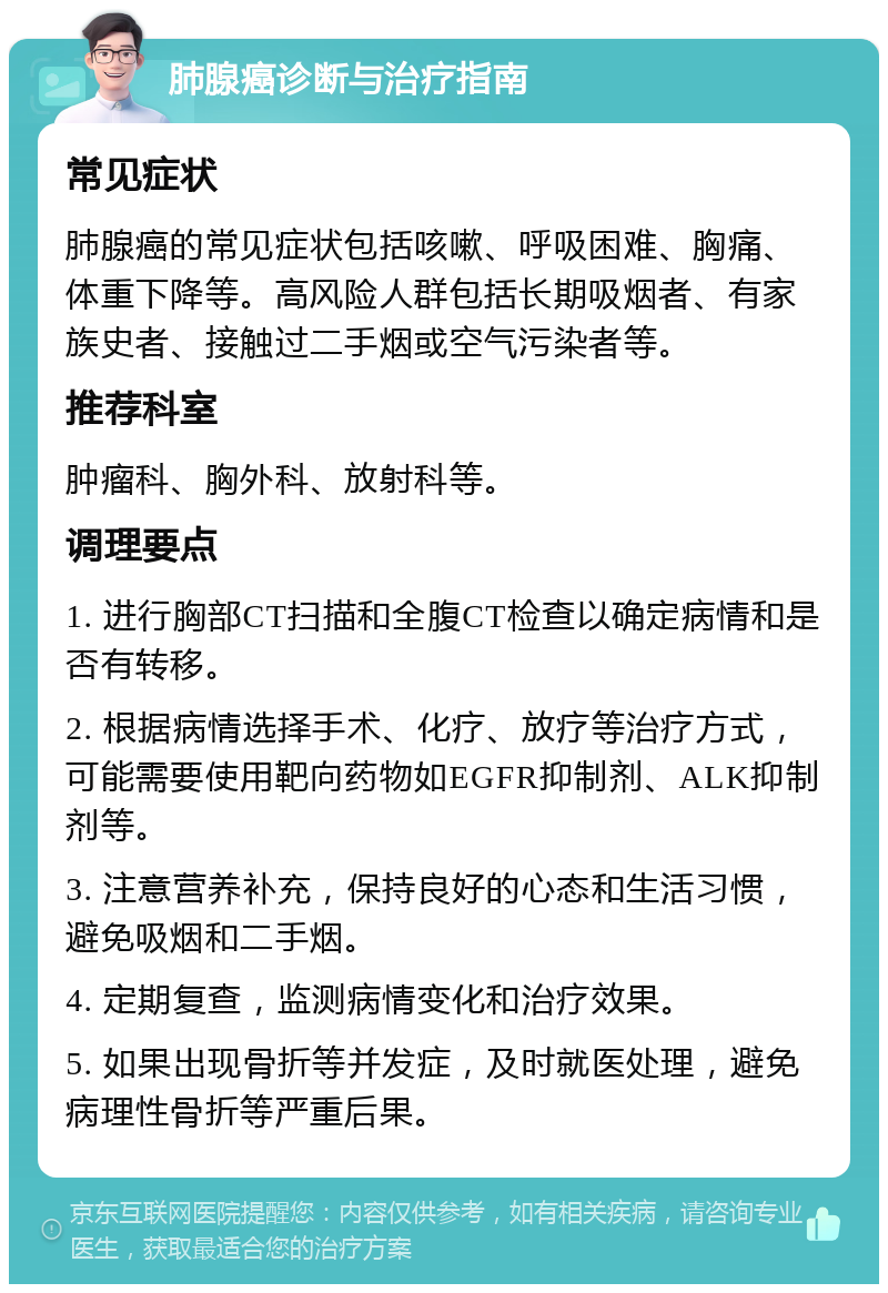 肺腺癌诊断与治疗指南 常见症状 肺腺癌的常见症状包括咳嗽、呼吸困难、胸痛、体重下降等。高风险人群包括长期吸烟者、有家族史者、接触过二手烟或空气污染者等。 推荐科室 肿瘤科、胸外科、放射科等。 调理要点 1. 进行胸部CT扫描和全腹CT检查以确定病情和是否有转移。 2. 根据病情选择手术、化疗、放疗等治疗方式，可能需要使用靶向药物如EGFR抑制剂、ALK抑制剂等。 3. 注意营养补充，保持良好的心态和生活习惯，避免吸烟和二手烟。 4. 定期复查，监测病情变化和治疗效果。 5. 如果出现骨折等并发症，及时就医处理，避免病理性骨折等严重后果。