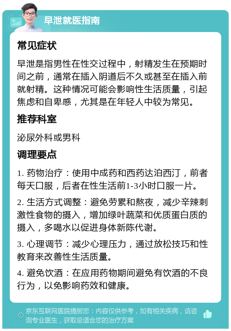 早泄就医指南 常见症状 早泄是指男性在性交过程中，射精发生在预期时间之前，通常在插入阴道后不久或甚至在插入前就射精。这种情况可能会影响性生活质量，引起焦虑和自卑感，尤其是在年轻人中较为常见。 推荐科室 泌尿外科或男科 调理要点 1. 药物治疗：使用中成药和西药达泊西汀，前者每天口服，后者在性生活前1-3小时口服一片。 2. 生活方式调整：避免劳累和熬夜，减少辛辣刺激性食物的摄入，增加绿叶蔬菜和优质蛋白质的摄入，多喝水以促进身体新陈代谢。 3. 心理调节：减少心理压力，通过放松技巧和性教育来改善性生活质量。 4. 避免饮酒：在应用药物期间避免有饮酒的不良行为，以免影响药效和健康。