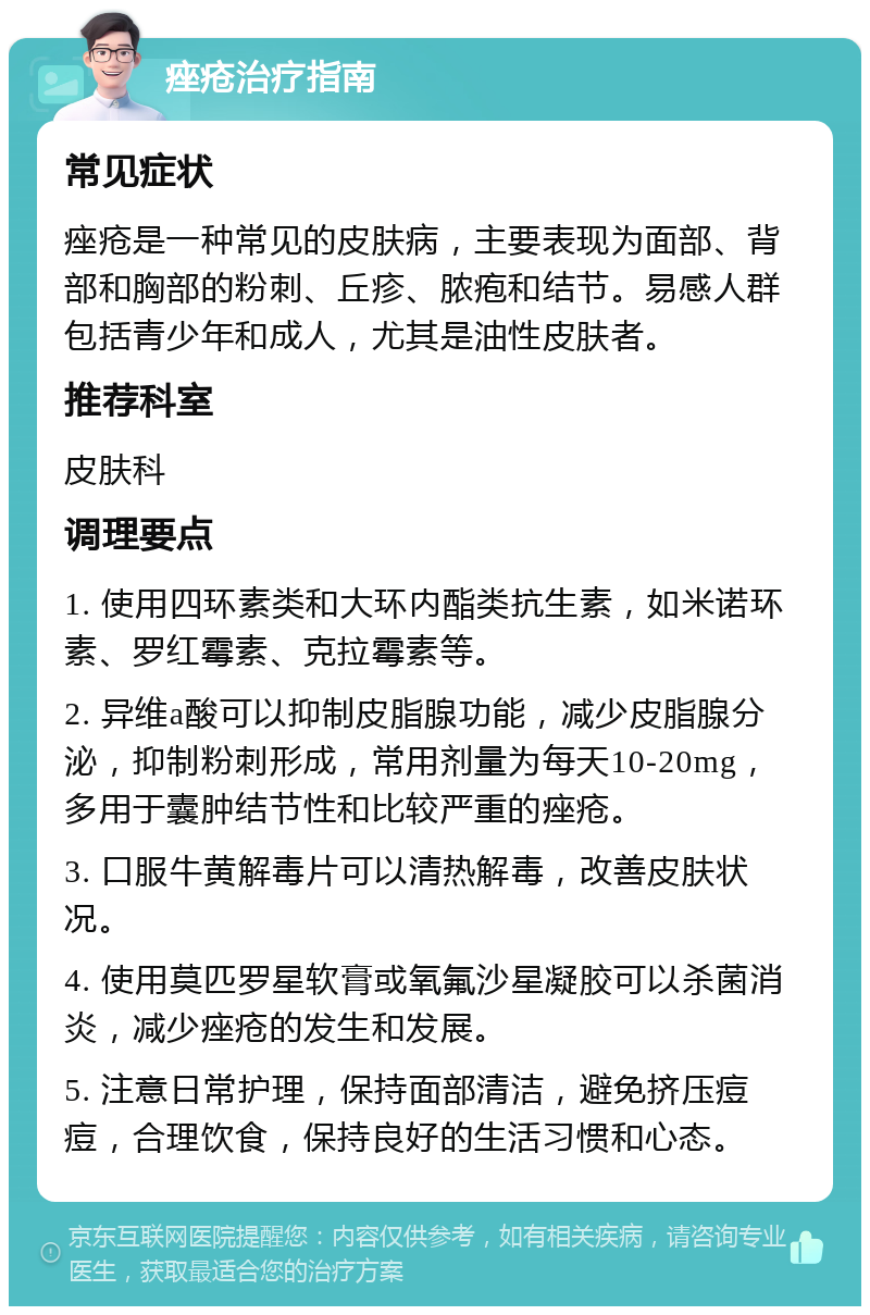 痤疮治疗指南 常见症状 痤疮是一种常见的皮肤病，主要表现为面部、背部和胸部的粉刺、丘疹、脓疱和结节。易感人群包括青少年和成人，尤其是油性皮肤者。 推荐科室 皮肤科 调理要点 1. 使用四环素类和大环内酯类抗生素，如米诺环素、罗红霉素、克拉霉素等。 2. 异维a酸可以抑制皮脂腺功能，减少皮脂腺分泌，抑制粉刺形成，常用剂量为每天10-20mg，多用于囊肿结节性和比较严重的痤疮。 3. 口服牛黄解毒片可以清热解毒，改善皮肤状况。 4. 使用莫匹罗星软膏或氧氟沙星凝胶可以杀菌消炎，减少痤疮的发生和发展。 5. 注意日常护理，保持面部清洁，避免挤压痘痘，合理饮食，保持良好的生活习惯和心态。