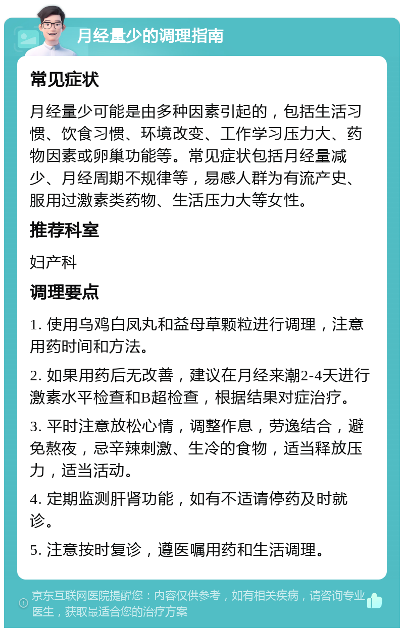 月经量少的调理指南 常见症状 月经量少可能是由多种因素引起的，包括生活习惯、饮食习惯、环境改变、工作学习压力大、药物因素或卵巢功能等。常见症状包括月经量减少、月经周期不规律等，易感人群为有流产史、服用过激素类药物、生活压力大等女性。 推荐科室 妇产科 调理要点 1. 使用乌鸡白凤丸和益母草颗粒进行调理，注意用药时间和方法。 2. 如果用药后无改善，建议在月经来潮2-4天进行激素水平检查和B超检查，根据结果对症治疗。 3. 平时注意放松心情，调整作息，劳逸结合，避免熬夜，忌辛辣刺激、生冷的食物，适当释放压力，适当活动。 4. 定期监测肝肾功能，如有不适请停药及时就诊。 5. 注意按时复诊，遵医嘱用药和生活调理。