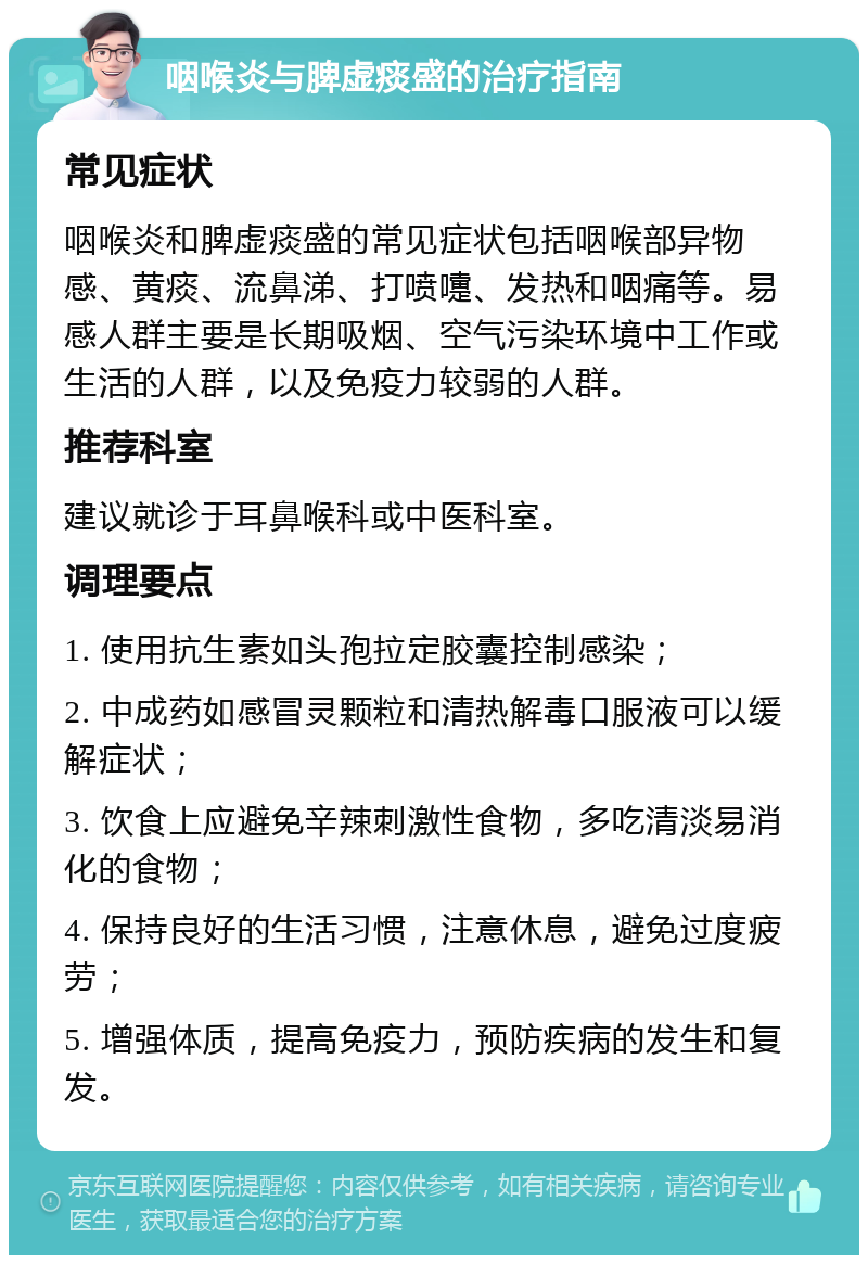 咽喉炎与脾虚痰盛的治疗指南 常见症状 咽喉炎和脾虚痰盛的常见症状包括咽喉部异物感、黄痰、流鼻涕、打喷嚏、发热和咽痛等。易感人群主要是长期吸烟、空气污染环境中工作或生活的人群，以及免疫力较弱的人群。 推荐科室 建议就诊于耳鼻喉科或中医科室。 调理要点 1. 使用抗生素如头孢拉定胶囊控制感染； 2. 中成药如感冒灵颗粒和清热解毒口服液可以缓解症状； 3. 饮食上应避免辛辣刺激性食物，多吃清淡易消化的食物； 4. 保持良好的生活习惯，注意休息，避免过度疲劳； 5. 增强体质，提高免疫力，预防疾病的发生和复发。