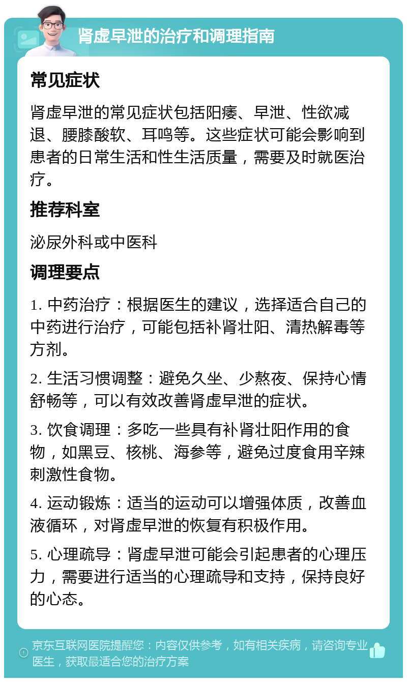 肾虚早泄的治疗和调理指南 常见症状 肾虚早泄的常见症状包括阳痿、早泄、性欲减退、腰膝酸软、耳鸣等。这些症状可能会影响到患者的日常生活和性生活质量，需要及时就医治疗。 推荐科室 泌尿外科或中医科 调理要点 1. 中药治疗：根据医生的建议，选择适合自己的中药进行治疗，可能包括补肾壮阳、清热解毒等方剂。 2. 生活习惯调整：避免久坐、少熬夜、保持心情舒畅等，可以有效改善肾虚早泄的症状。 3. 饮食调理：多吃一些具有补肾壮阳作用的食物，如黑豆、核桃、海参等，避免过度食用辛辣刺激性食物。 4. 运动锻炼：适当的运动可以增强体质，改善血液循环，对肾虚早泄的恢复有积极作用。 5. 心理疏导：肾虚早泄可能会引起患者的心理压力，需要进行适当的心理疏导和支持，保持良好的心态。