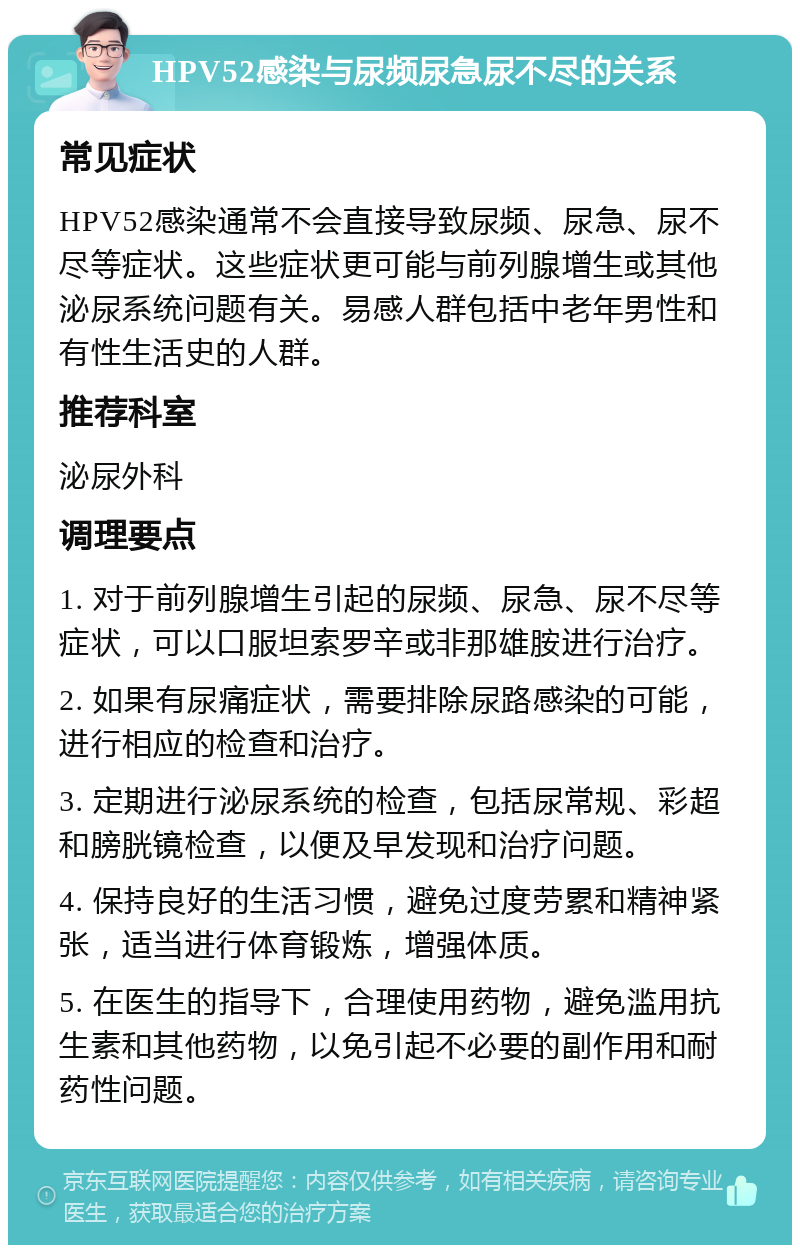 HPV52感染与尿频尿急尿不尽的关系 常见症状 HPV52感染通常不会直接导致尿频、尿急、尿不尽等症状。这些症状更可能与前列腺增生或其他泌尿系统问题有关。易感人群包括中老年男性和有性生活史的人群。 推荐科室 泌尿外科 调理要点 1. 对于前列腺增生引起的尿频、尿急、尿不尽等症状，可以口服坦索罗辛或非那雄胺进行治疗。 2. 如果有尿痛症状，需要排除尿路感染的可能，进行相应的检查和治疗。 3. 定期进行泌尿系统的检查，包括尿常规、彩超和膀胱镜检查，以便及早发现和治疗问题。 4. 保持良好的生活习惯，避免过度劳累和精神紧张，适当进行体育锻炼，增强体质。 5. 在医生的指导下，合理使用药物，避免滥用抗生素和其他药物，以免引起不必要的副作用和耐药性问题。