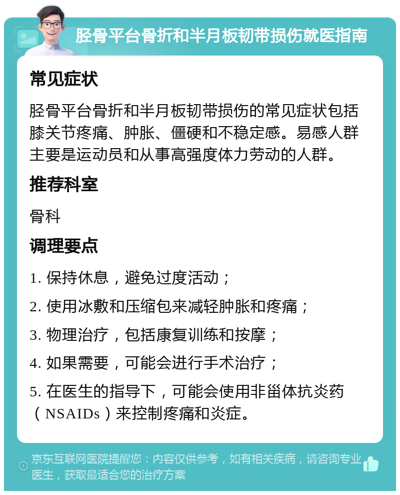 胫骨平台骨折和半月板韧带损伤就医指南 常见症状 胫骨平台骨折和半月板韧带损伤的常见症状包括膝关节疼痛、肿胀、僵硬和不稳定感。易感人群主要是运动员和从事高强度体力劳动的人群。 推荐科室 骨科 调理要点 1. 保持休息，避免过度活动； 2. 使用冰敷和压缩包来减轻肿胀和疼痛； 3. 物理治疗，包括康复训练和按摩； 4. 如果需要，可能会进行手术治疗； 5. 在医生的指导下，可能会使用非甾体抗炎药（NSAIDs）来控制疼痛和炎症。