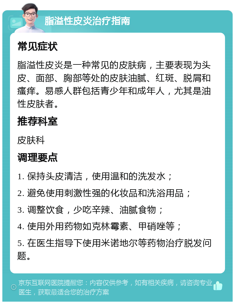 脂溢性皮炎治疗指南 常见症状 脂溢性皮炎是一种常见的皮肤病，主要表现为头皮、面部、胸部等处的皮肤油腻、红斑、脱屑和瘙痒。易感人群包括青少年和成年人，尤其是油性皮肤者。 推荐科室 皮肤科 调理要点 1. 保持头皮清洁，使用温和的洗发水； 2. 避免使用刺激性强的化妆品和洗浴用品； 3. 调整饮食，少吃辛辣、油腻食物； 4. 使用外用药物如克林霉素、甲硝唑等； 5. 在医生指导下使用米诺地尔等药物治疗脱发问题。