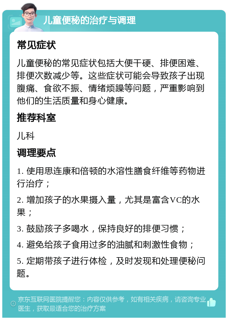 儿童便秘的治疗与调理 常见症状 儿童便秘的常见症状包括大便干硬、排便困难、排便次数减少等。这些症状可能会导致孩子出现腹痛、食欲不振、情绪烦躁等问题，严重影响到他们的生活质量和身心健康。 推荐科室 儿科 调理要点 1. 使用思连康和倍顿的水溶性膳食纤维等药物进行治疗； 2. 增加孩子的水果摄入量，尤其是富含VC的水果； 3. 鼓励孩子多喝水，保持良好的排便习惯； 4. 避免给孩子食用过多的油腻和刺激性食物； 5. 定期带孩子进行体检，及时发现和处理便秘问题。