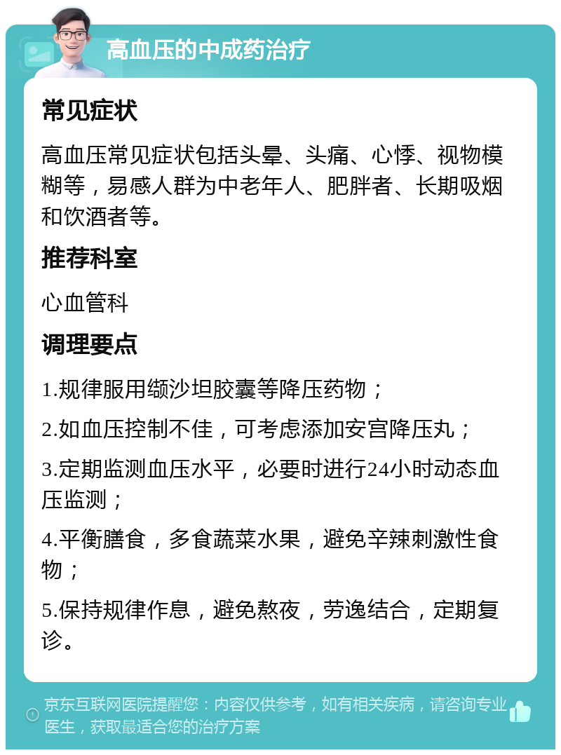 高血压的中成药治疗 常见症状 高血压常见症状包括头晕、头痛、心悸、视物模糊等，易感人群为中老年人、肥胖者、长期吸烟和饮酒者等。 推荐科室 心血管科 调理要点 1.规律服用缬沙坦胶囊等降压药物； 2.如血压控制不佳，可考虑添加安宫降压丸； 3.定期监测血压水平，必要时进行24小时动态血压监测； 4.平衡膳食，多食蔬菜水果，避免辛辣刺激性食物； 5.保持规律作息，避免熬夜，劳逸结合，定期复诊。