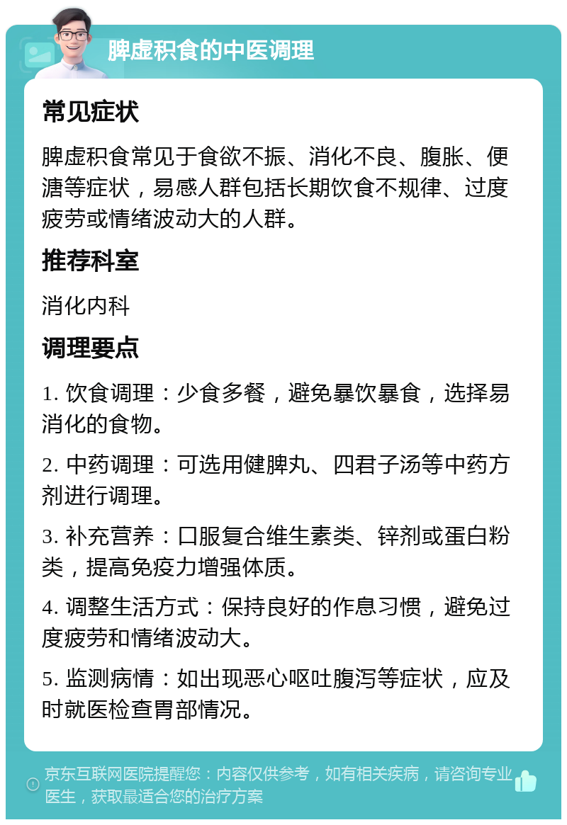 脾虚积食的中医调理 常见症状 脾虚积食常见于食欲不振、消化不良、腹胀、便溏等症状，易感人群包括长期饮食不规律、过度疲劳或情绪波动大的人群。 推荐科室 消化内科 调理要点 1. 饮食调理：少食多餐，避免暴饮暴食，选择易消化的食物。 2. 中药调理：可选用健脾丸、四君子汤等中药方剂进行调理。 3. 补充营养：口服复合维生素类、锌剂或蛋白粉类，提高免疫力增强体质。 4. 调整生活方式：保持良好的作息习惯，避免过度疲劳和情绪波动大。 5. 监测病情：如出现恶心呕吐腹泻等症状，应及时就医检查胃部情况。