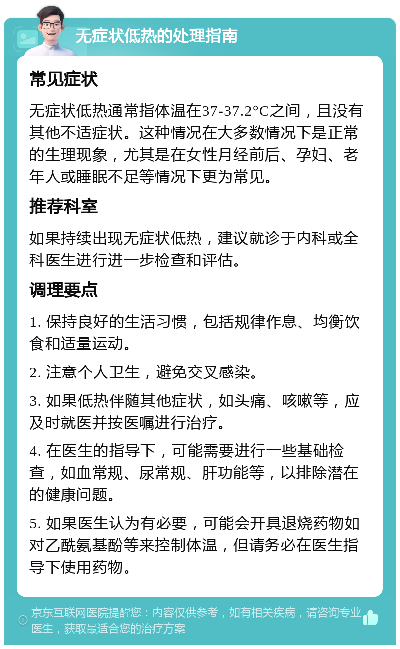 无症状低热的处理指南 常见症状 无症状低热通常指体温在37-37.2°C之间，且没有其他不适症状。这种情况在大多数情况下是正常的生理现象，尤其是在女性月经前后、孕妇、老年人或睡眠不足等情况下更为常见。 推荐科室 如果持续出现无症状低热，建议就诊于内科或全科医生进行进一步检查和评估。 调理要点 1. 保持良好的生活习惯，包括规律作息、均衡饮食和适量运动。 2. 注意个人卫生，避免交叉感染。 3. 如果低热伴随其他症状，如头痛、咳嗽等，应及时就医并按医嘱进行治疗。 4. 在医生的指导下，可能需要进行一些基础检查，如血常规、尿常规、肝功能等，以排除潜在的健康问题。 5. 如果医生认为有必要，可能会开具退烧药物如对乙酰氨基酚等来控制体温，但请务必在医生指导下使用药物。