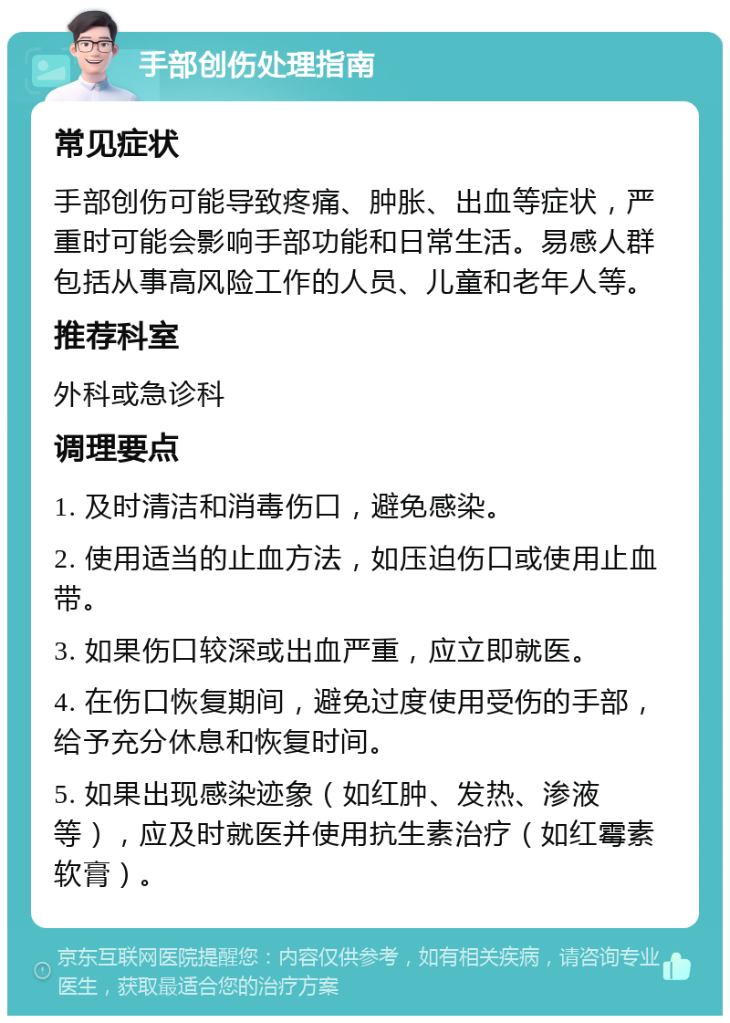 手部创伤处理指南 常见症状 手部创伤可能导致疼痛、肿胀、出血等症状，严重时可能会影响手部功能和日常生活。易感人群包括从事高风险工作的人员、儿童和老年人等。 推荐科室 外科或急诊科 调理要点 1. 及时清洁和消毒伤口，避免感染。 2. 使用适当的止血方法，如压迫伤口或使用止血带。 3. 如果伤口较深或出血严重，应立即就医。 4. 在伤口恢复期间，避免过度使用受伤的手部，给予充分休息和恢复时间。 5. 如果出现感染迹象（如红肿、发热、渗液等），应及时就医并使用抗生素治疗（如红霉素软膏）。