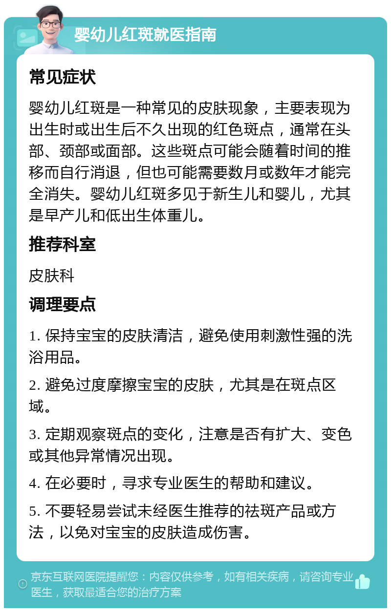 婴幼儿红斑就医指南 常见症状 婴幼儿红斑是一种常见的皮肤现象，主要表现为出生时或出生后不久出现的红色斑点，通常在头部、颈部或面部。这些斑点可能会随着时间的推移而自行消退，但也可能需要数月或数年才能完全消失。婴幼儿红斑多见于新生儿和婴儿，尤其是早产儿和低出生体重儿。 推荐科室 皮肤科 调理要点 1. 保持宝宝的皮肤清洁，避免使用刺激性强的洗浴用品。 2. 避免过度摩擦宝宝的皮肤，尤其是在斑点区域。 3. 定期观察斑点的变化，注意是否有扩大、变色或其他异常情况出现。 4. 在必要时，寻求专业医生的帮助和建议。 5. 不要轻易尝试未经医生推荐的祛斑产品或方法，以免对宝宝的皮肤造成伤害。