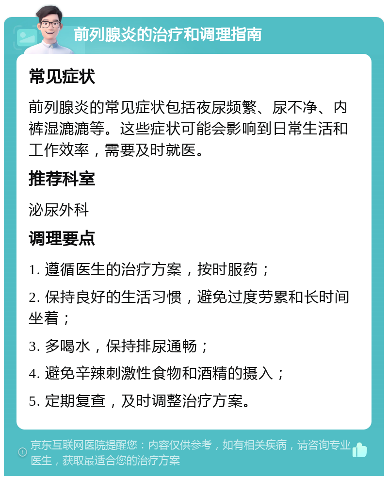 前列腺炎的治疗和调理指南 常见症状 前列腺炎的常见症状包括夜尿频繁、尿不净、内裤湿漉漉等。这些症状可能会影响到日常生活和工作效率，需要及时就医。 推荐科室 泌尿外科 调理要点 1. 遵循医生的治疗方案，按时服药； 2. 保持良好的生活习惯，避免过度劳累和长时间坐着； 3. 多喝水，保持排尿通畅； 4. 避免辛辣刺激性食物和酒精的摄入； 5. 定期复查，及时调整治疗方案。