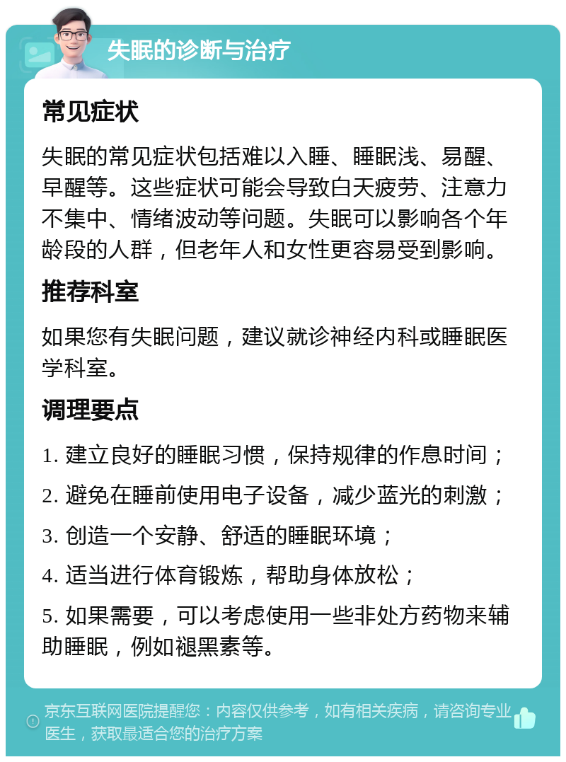 失眠的诊断与治疗 常见症状 失眠的常见症状包括难以入睡、睡眠浅、易醒、早醒等。这些症状可能会导致白天疲劳、注意力不集中、情绪波动等问题。失眠可以影响各个年龄段的人群，但老年人和女性更容易受到影响。 推荐科室 如果您有失眠问题，建议就诊神经内科或睡眠医学科室。 调理要点 1. 建立良好的睡眠习惯，保持规律的作息时间； 2. 避免在睡前使用电子设备，减少蓝光的刺激； 3. 创造一个安静、舒适的睡眠环境； 4. 适当进行体育锻炼，帮助身体放松； 5. 如果需要，可以考虑使用一些非处方药物来辅助睡眠，例如褪黑素等。