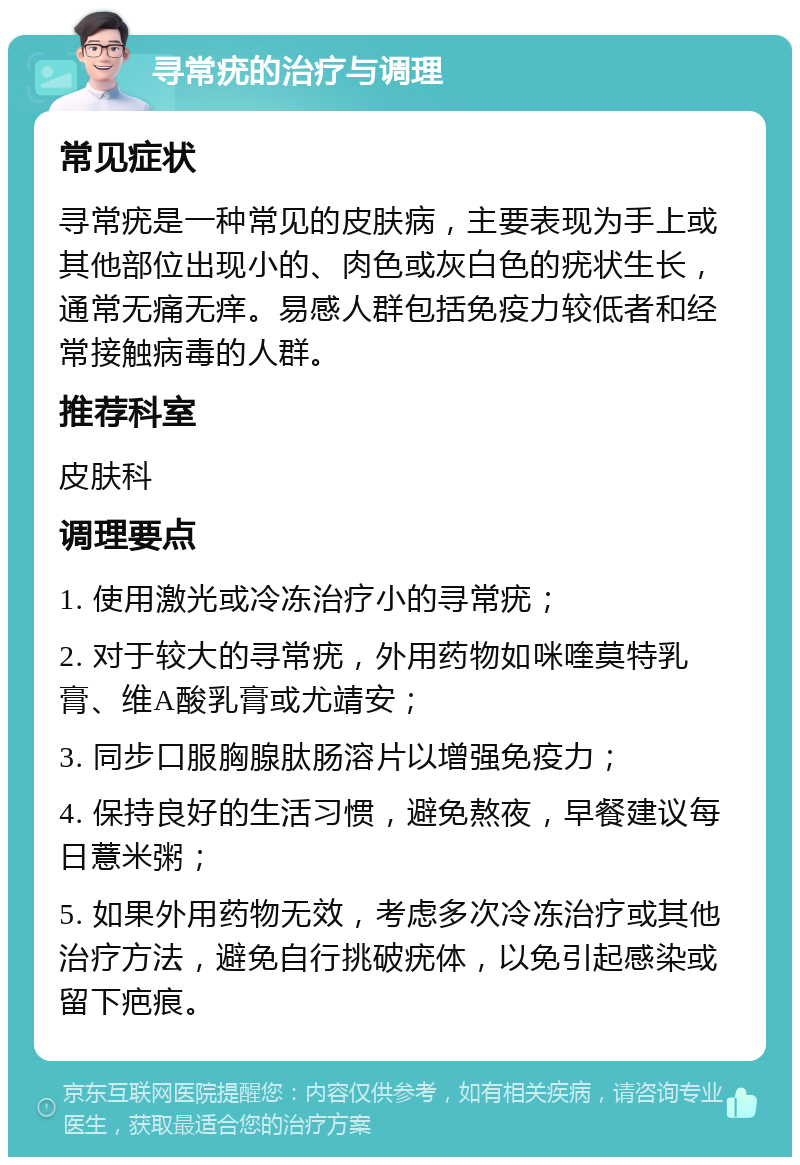 寻常疣的治疗与调理 常见症状 寻常疣是一种常见的皮肤病，主要表现为手上或其他部位出现小的、肉色或灰白色的疣状生长，通常无痛无痒。易感人群包括免疫力较低者和经常接触病毒的人群。 推荐科室 皮肤科 调理要点 1. 使用激光或冷冻治疗小的寻常疣； 2. 对于较大的寻常疣，外用药物如咪喹莫特乳膏、维A酸乳膏或尤靖安； 3. 同步口服胸腺肽肠溶片以增强免疫力； 4. 保持良好的生活习惯，避免熬夜，早餐建议每日薏米粥； 5. 如果外用药物无效，考虑多次冷冻治疗或其他治疗方法，避免自行挑破疣体，以免引起感染或留下疤痕。