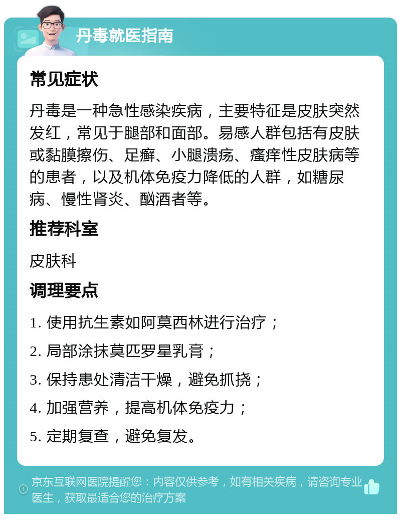 丹毒就医指南 常见症状 丹毒是一种急性感染疾病，主要特征是皮肤突然发红，常见于腿部和面部。易感人群包括有皮肤或黏膜擦伤、足癣、小腿溃疡、瘙痒性皮肤病等的患者，以及机体免疫力降低的人群，如糖尿病、慢性肾炎、酗酒者等。 推荐科室 皮肤科 调理要点 1. 使用抗生素如阿莫西林进行治疗； 2. 局部涂抹莫匹罗星乳膏； 3. 保持患处清洁干燥，避免抓挠； 4. 加强营养，提高机体免疫力； 5. 定期复查，避免复发。