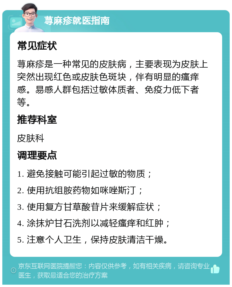 荨麻疹就医指南 常见症状 荨麻疹是一种常见的皮肤病，主要表现为皮肤上突然出现红色或皮肤色斑块，伴有明显的瘙痒感。易感人群包括过敏体质者、免疫力低下者等。 推荐科室 皮肤科 调理要点 1. 避免接触可能引起过敏的物质； 2. 使用抗组胺药物如咪唑斯汀； 3. 使用复方甘草酸苷片来缓解症状； 4. 涂抹炉甘石洗剂以减轻瘙痒和红肿； 5. 注意个人卫生，保持皮肤清洁干燥。