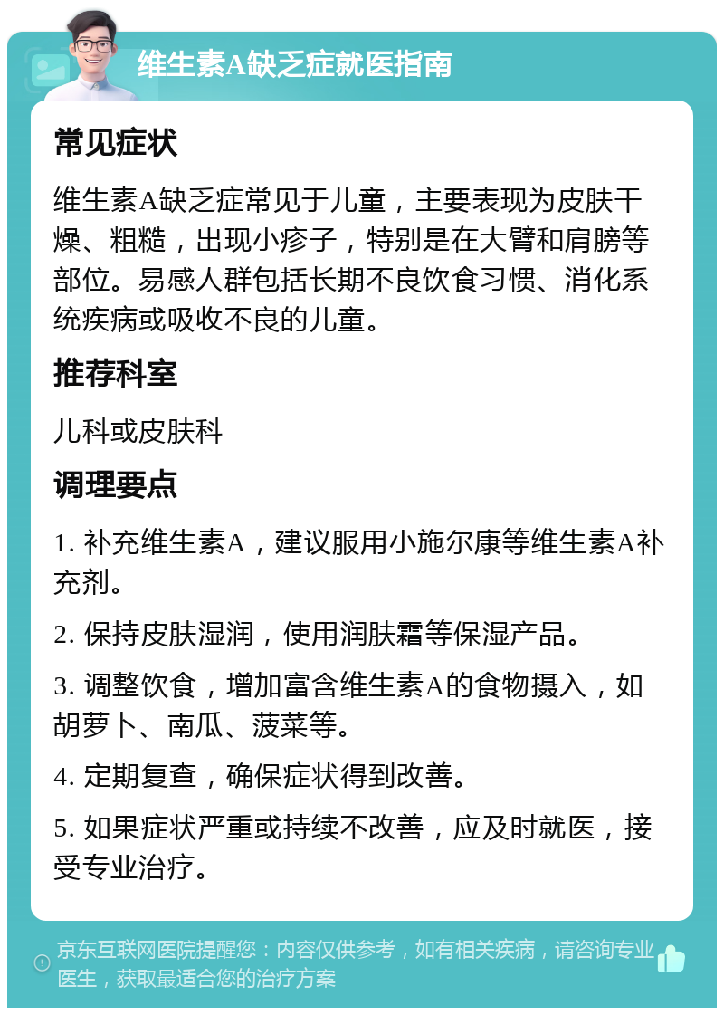 维生素A缺乏症就医指南 常见症状 维生素A缺乏症常见于儿童，主要表现为皮肤干燥、粗糙，出现小疹子，特别是在大臂和肩膀等部位。易感人群包括长期不良饮食习惯、消化系统疾病或吸收不良的儿童。 推荐科室 儿科或皮肤科 调理要点 1. 补充维生素A，建议服用小施尔康等维生素A补充剂。 2. 保持皮肤湿润，使用润肤霜等保湿产品。 3. 调整饮食，增加富含维生素A的食物摄入，如胡萝卜、南瓜、菠菜等。 4. 定期复查，确保症状得到改善。 5. 如果症状严重或持续不改善，应及时就医，接受专业治疗。