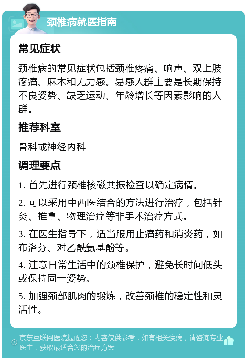 颈椎病就医指南 常见症状 颈椎病的常见症状包括颈椎疼痛、响声、双上肢疼痛、麻木和无力感。易感人群主要是长期保持不良姿势、缺乏运动、年龄增长等因素影响的人群。 推荐科室 骨科或神经内科 调理要点 1. 首先进行颈椎核磁共振检查以确定病情。 2. 可以采用中西医结合的方法进行治疗，包括针灸、推拿、物理治疗等非手术治疗方式。 3. 在医生指导下，适当服用止痛药和消炎药，如布洛芬、对乙酰氨基酚等。 4. 注意日常生活中的颈椎保护，避免长时间低头或保持同一姿势。 5. 加强颈部肌肉的锻炼，改善颈椎的稳定性和灵活性。