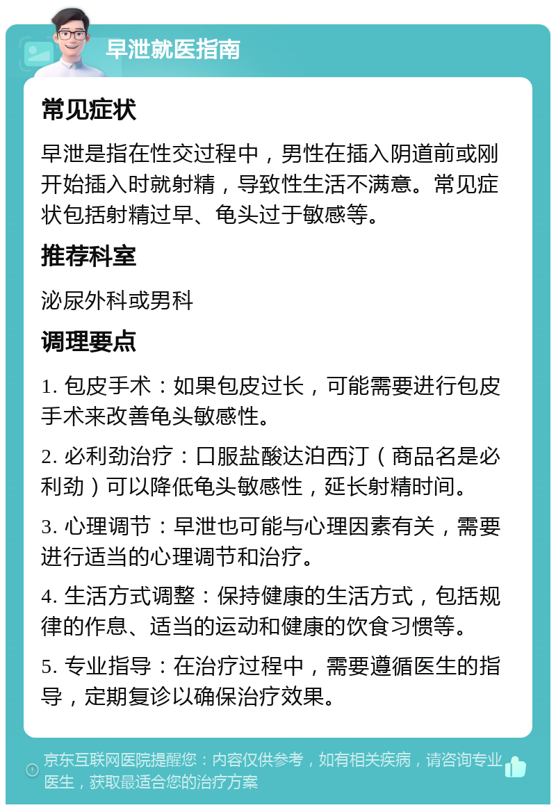 早泄就医指南 常见症状 早泄是指在性交过程中，男性在插入阴道前或刚开始插入时就射精，导致性生活不满意。常见症状包括射精过早、龟头过于敏感等。 推荐科室 泌尿外科或男科 调理要点 1. 包皮手术：如果包皮过长，可能需要进行包皮手术来改善龟头敏感性。 2. 必利劲治疗：口服盐酸达泊西汀（商品名是必利劲）可以降低龟头敏感性，延长射精时间。 3. 心理调节：早泄也可能与心理因素有关，需要进行适当的心理调节和治疗。 4. 生活方式调整：保持健康的生活方式，包括规律的作息、适当的运动和健康的饮食习惯等。 5. 专业指导：在治疗过程中，需要遵循医生的指导，定期复诊以确保治疗效果。