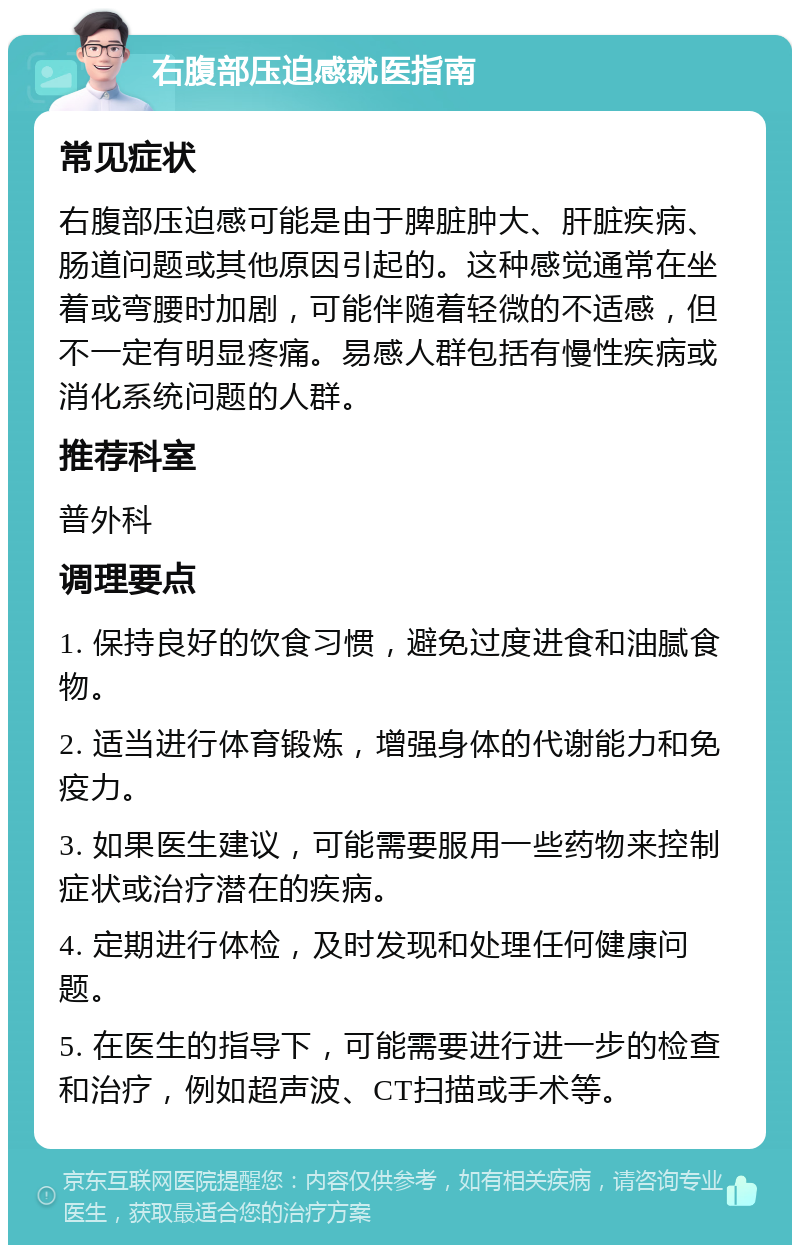 右腹部压迫感就医指南 常见症状 右腹部压迫感可能是由于脾脏肿大、肝脏疾病、肠道问题或其他原因引起的。这种感觉通常在坐着或弯腰时加剧，可能伴随着轻微的不适感，但不一定有明显疼痛。易感人群包括有慢性疾病或消化系统问题的人群。 推荐科室 普外科 调理要点 1. 保持良好的饮食习惯，避免过度进食和油腻食物。 2. 适当进行体育锻炼，增强身体的代谢能力和免疫力。 3. 如果医生建议，可能需要服用一些药物来控制症状或治疗潜在的疾病。 4. 定期进行体检，及时发现和处理任何健康问题。 5. 在医生的指导下，可能需要进行进一步的检查和治疗，例如超声波、CT扫描或手术等。