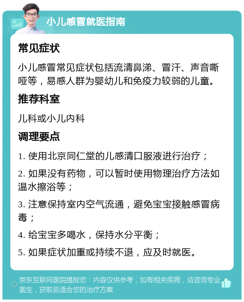 小儿感冒就医指南 常见症状 小儿感冒常见症状包括流清鼻涕、冒汗、声音嘶哑等，易感人群为婴幼儿和免疫力较弱的儿童。 推荐科室 儿科或小儿内科 调理要点 1. 使用北京同仁堂的儿感清口服液进行治疗； 2. 如果没有药物，可以暂时使用物理治疗方法如温水擦浴等； 3. 注意保持室内空气流通，避免宝宝接触感冒病毒； 4. 给宝宝多喝水，保持水分平衡； 5. 如果症状加重或持续不退，应及时就医。