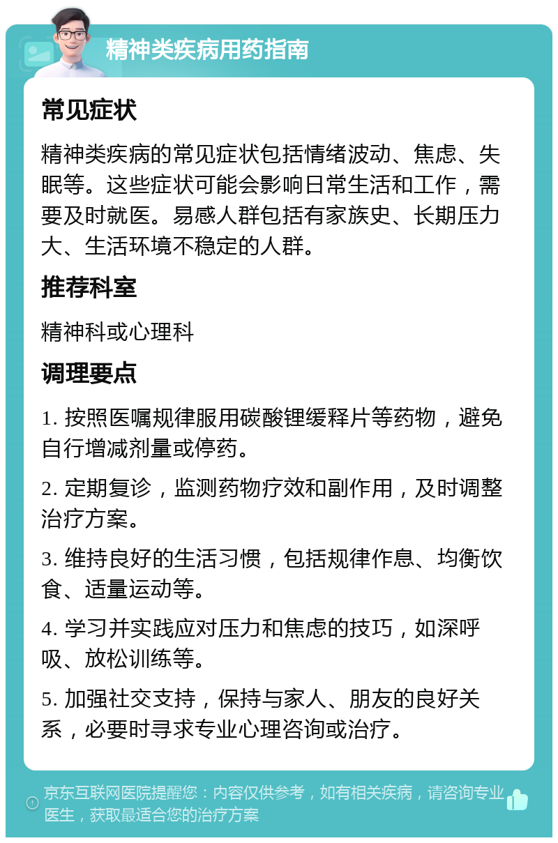 精神类疾病用药指南 常见症状 精神类疾病的常见症状包括情绪波动、焦虑、失眠等。这些症状可能会影响日常生活和工作，需要及时就医。易感人群包括有家族史、长期压力大、生活环境不稳定的人群。 推荐科室 精神科或心理科 调理要点 1. 按照医嘱规律服用碳酸锂缓释片等药物，避免自行增减剂量或停药。 2. 定期复诊，监测药物疗效和副作用，及时调整治疗方案。 3. 维持良好的生活习惯，包括规律作息、均衡饮食、适量运动等。 4. 学习并实践应对压力和焦虑的技巧，如深呼吸、放松训练等。 5. 加强社交支持，保持与家人、朋友的良好关系，必要时寻求专业心理咨询或治疗。