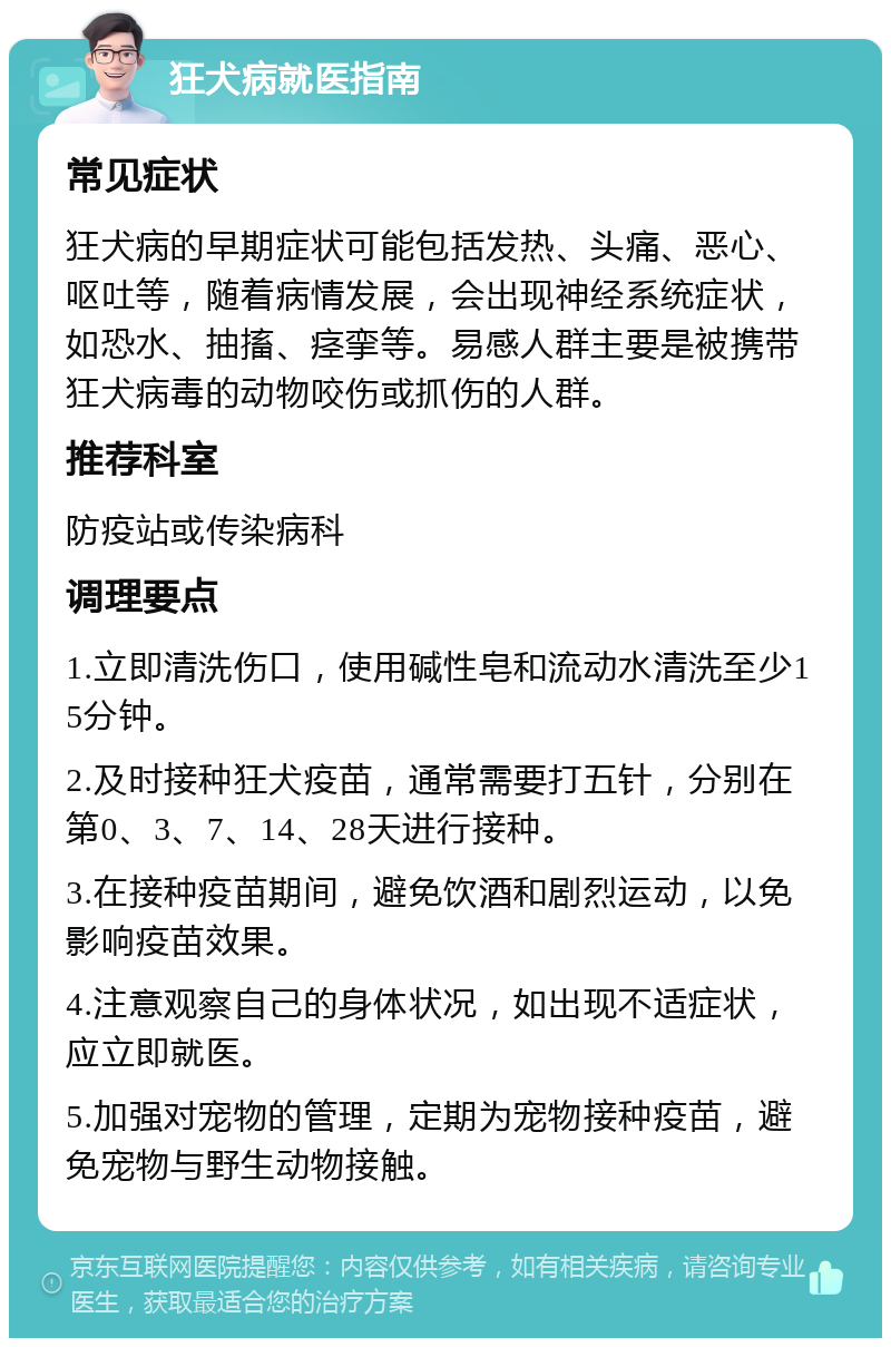 狂犬病就医指南 常见症状 狂犬病的早期症状可能包括发热、头痛、恶心、呕吐等，随着病情发展，会出现神经系统症状，如恐水、抽搐、痉挛等。易感人群主要是被携带狂犬病毒的动物咬伤或抓伤的人群。 推荐科室 防疫站或传染病科 调理要点 1.立即清洗伤口，使用碱性皂和流动水清洗至少15分钟。 2.及时接种狂犬疫苗，通常需要打五针，分别在第0、3、7、14、28天进行接种。 3.在接种疫苗期间，避免饮酒和剧烈运动，以免影响疫苗效果。 4.注意观察自己的身体状况，如出现不适症状，应立即就医。 5.加强对宠物的管理，定期为宠物接种疫苗，避免宠物与野生动物接触。