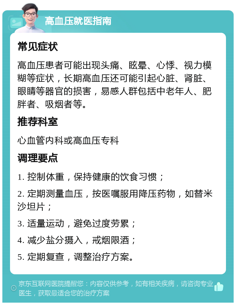 高血压就医指南 常见症状 高血压患者可能出现头痛、眩晕、心悸、视力模糊等症状，长期高血压还可能引起心脏、肾脏、眼睛等器官的损害，易感人群包括中老年人、肥胖者、吸烟者等。 推荐科室 心血管内科或高血压专科 调理要点 1. 控制体重，保持健康的饮食习惯； 2. 定期测量血压，按医嘱服用降压药物，如替米沙坦片； 3. 适量运动，避免过度劳累； 4. 减少盐分摄入，戒烟限酒； 5. 定期复查，调整治疗方案。