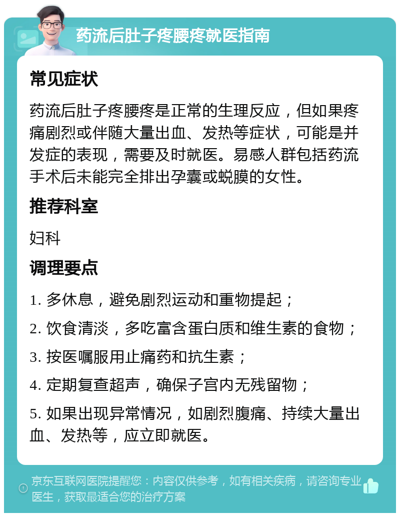 药流后肚子疼腰疼就医指南 常见症状 药流后肚子疼腰疼是正常的生理反应，但如果疼痛剧烈或伴随大量出血、发热等症状，可能是并发症的表现，需要及时就医。易感人群包括药流手术后未能完全排出孕囊或蜕膜的女性。 推荐科室 妇科 调理要点 1. 多休息，避免剧烈运动和重物提起； 2. 饮食清淡，多吃富含蛋白质和维生素的食物； 3. 按医嘱服用止痛药和抗生素； 4. 定期复查超声，确保子宫内无残留物； 5. 如果出现异常情况，如剧烈腹痛、持续大量出血、发热等，应立即就医。