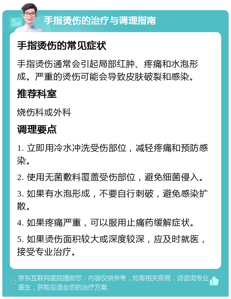 手指烫伤的治疗与调理指南 手指烫伤的常见症状 手指烫伤通常会引起局部红肿、疼痛和水泡形成。严重的烫伤可能会导致皮肤破裂和感染。 推荐科室 烧伤科或外科 调理要点 1. 立即用冷水冲洗受伤部位，减轻疼痛和预防感染。 2. 使用无菌敷料覆盖受伤部位，避免细菌侵入。 3. 如果有水泡形成，不要自行刺破，避免感染扩散。 4. 如果疼痛严重，可以服用止痛药缓解症状。 5. 如果烫伤面积较大或深度较深，应及时就医，接受专业治疗。