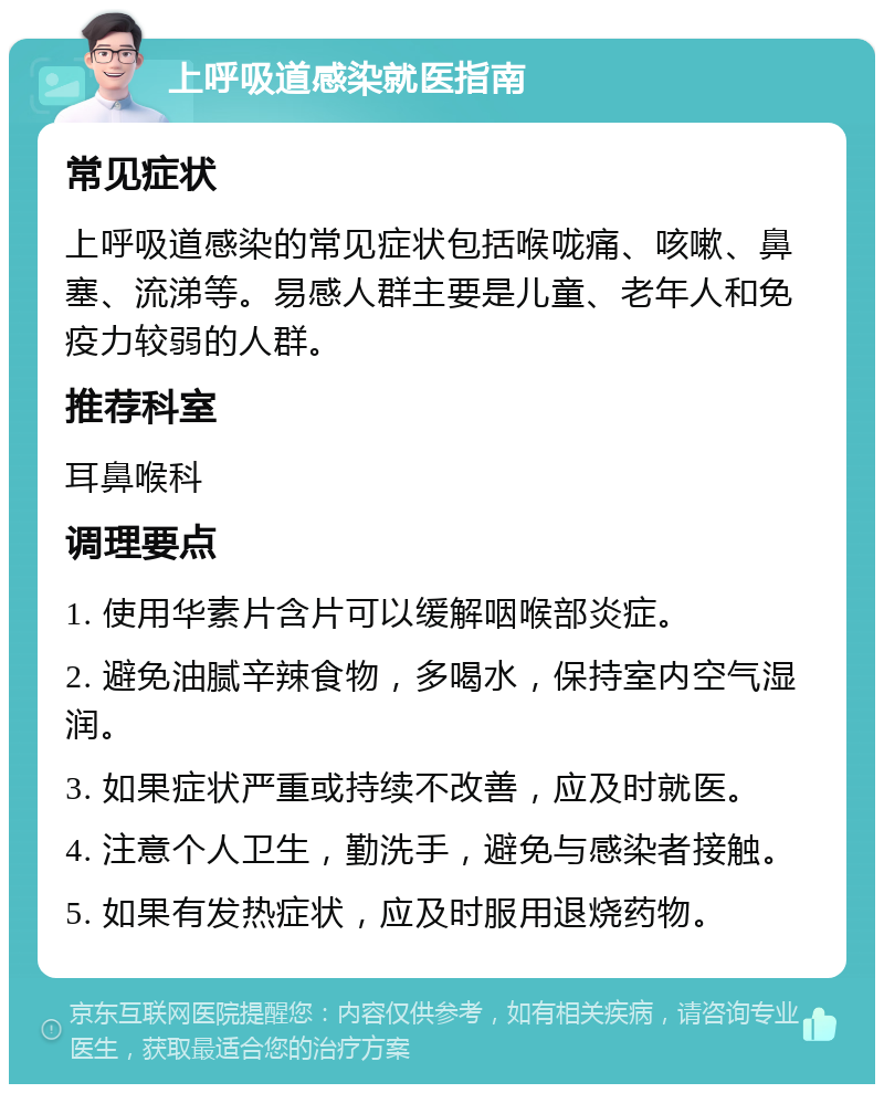 上呼吸道感染就医指南 常见症状 上呼吸道感染的常见症状包括喉咙痛、咳嗽、鼻塞、流涕等。易感人群主要是儿童、老年人和免疫力较弱的人群。 推荐科室 耳鼻喉科 调理要点 1. 使用华素片含片可以缓解咽喉部炎症。 2. 避免油腻辛辣食物，多喝水，保持室内空气湿润。 3. 如果症状严重或持续不改善，应及时就医。 4. 注意个人卫生，勤洗手，避免与感染者接触。 5. 如果有发热症状，应及时服用退烧药物。