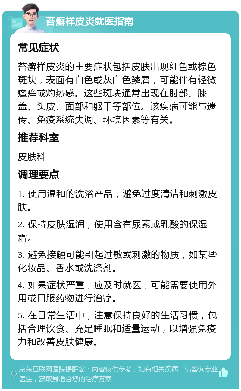 苔癣样皮炎就医指南 常见症状 苔癣样皮炎的主要症状包括皮肤出现红色或棕色斑块，表面有白色或灰白色鳞屑，可能伴有轻微瘙痒或灼热感。这些斑块通常出现在肘部、膝盖、头皮、面部和躯干等部位。该疾病可能与遗传、免疫系统失调、环境因素等有关。 推荐科室 皮肤科 调理要点 1. 使用温和的洗浴产品，避免过度清洁和刺激皮肤。 2. 保持皮肤湿润，使用含有尿素或乳酸的保湿霜。 3. 避免接触可能引起过敏或刺激的物质，如某些化妆品、香水或洗涤剂。 4. 如果症状严重，应及时就医，可能需要使用外用或口服药物进行治疗。 5. 在日常生活中，注意保持良好的生活习惯，包括合理饮食、充足睡眠和适量运动，以增强免疫力和改善皮肤健康。