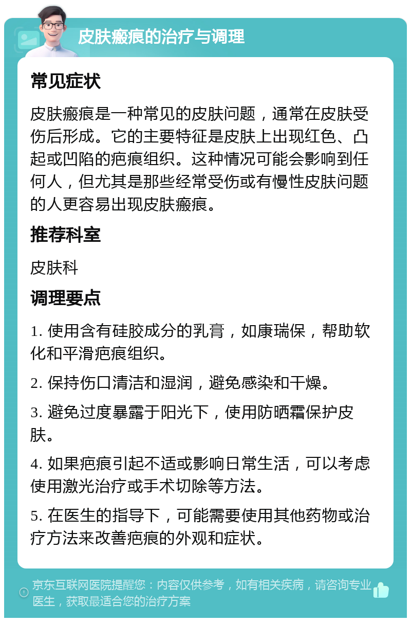 皮肤瘢痕的治疗与调理 常见症状 皮肤瘢痕是一种常见的皮肤问题，通常在皮肤受伤后形成。它的主要特征是皮肤上出现红色、凸起或凹陷的疤痕组织。这种情况可能会影响到任何人，但尤其是那些经常受伤或有慢性皮肤问题的人更容易出现皮肤瘢痕。 推荐科室 皮肤科 调理要点 1. 使用含有硅胶成分的乳膏，如康瑞保，帮助软化和平滑疤痕组织。 2. 保持伤口清洁和湿润，避免感染和干燥。 3. 避免过度暴露于阳光下，使用防晒霜保护皮肤。 4. 如果疤痕引起不适或影响日常生活，可以考虑使用激光治疗或手术切除等方法。 5. 在医生的指导下，可能需要使用其他药物或治疗方法来改善疤痕的外观和症状。