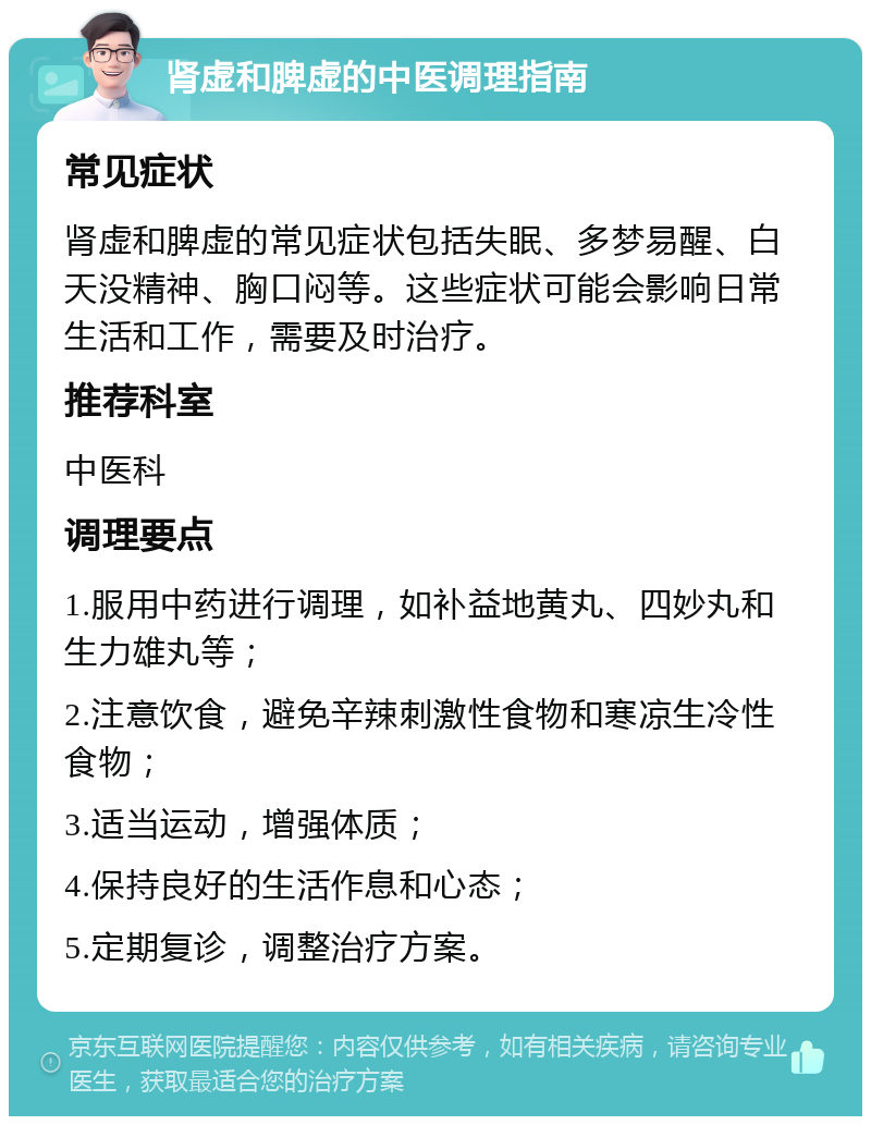 肾虚和脾虚的中医调理指南 常见症状 肾虚和脾虚的常见症状包括失眠、多梦易醒、白天没精神、胸口闷等。这些症状可能会影响日常生活和工作，需要及时治疗。 推荐科室 中医科 调理要点 1.服用中药进行调理，如补益地黄丸、四妙丸和生力雄丸等； 2.注意饮食，避免辛辣刺激性食物和寒凉生冷性食物； 3.适当运动，增强体质； 4.保持良好的生活作息和心态； 5.定期复诊，调整治疗方案。