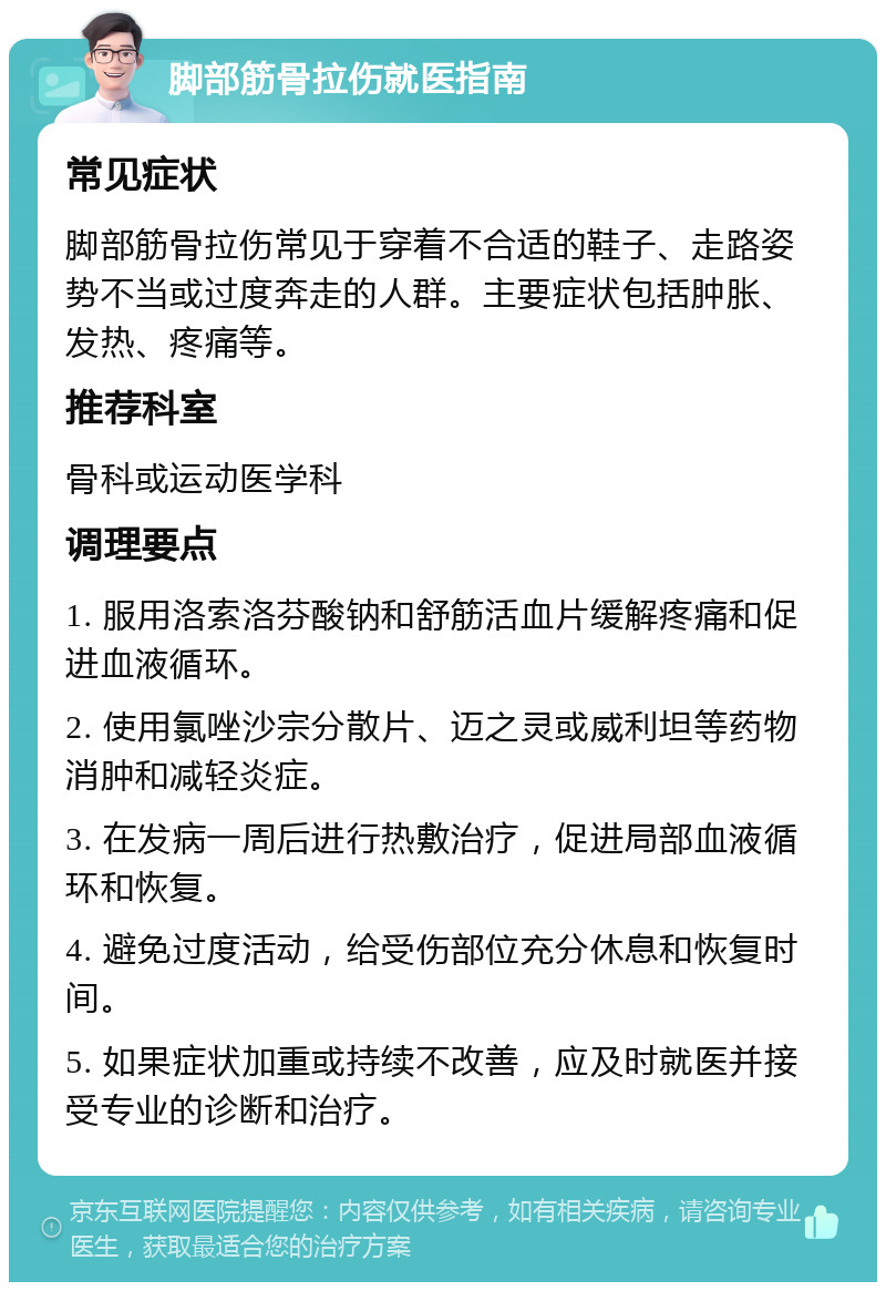 脚部筋骨拉伤就医指南 常见症状 脚部筋骨拉伤常见于穿着不合适的鞋子、走路姿势不当或过度奔走的人群。主要症状包括肿胀、发热、疼痛等。 推荐科室 骨科或运动医学科 调理要点 1. 服用洛索洛芬酸钠和舒筋活血片缓解疼痛和促进血液循环。 2. 使用氯唑沙宗分散片、迈之灵或威利坦等药物消肿和减轻炎症。 3. 在发病一周后进行热敷治疗，促进局部血液循环和恢复。 4. 避免过度活动，给受伤部位充分休息和恢复时间。 5. 如果症状加重或持续不改善，应及时就医并接受专业的诊断和治疗。