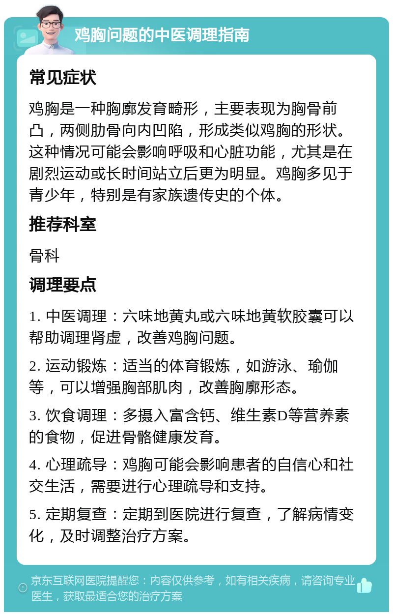 鸡胸问题的中医调理指南 常见症状 鸡胸是一种胸廓发育畸形，主要表现为胸骨前凸，两侧肋骨向内凹陷，形成类似鸡胸的形状。这种情况可能会影响呼吸和心脏功能，尤其是在剧烈运动或长时间站立后更为明显。鸡胸多见于青少年，特别是有家族遗传史的个体。 推荐科室 骨科 调理要点 1. 中医调理：六味地黄丸或六味地黄软胶囊可以帮助调理肾虚，改善鸡胸问题。 2. 运动锻炼：适当的体育锻炼，如游泳、瑜伽等，可以增强胸部肌肉，改善胸廓形态。 3. 饮食调理：多摄入富含钙、维生素D等营养素的食物，促进骨骼健康发育。 4. 心理疏导：鸡胸可能会影响患者的自信心和社交生活，需要进行心理疏导和支持。 5. 定期复查：定期到医院进行复查，了解病情变化，及时调整治疗方案。