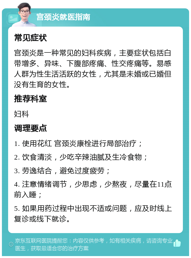 宫颈炎就医指南 常见症状 宫颈炎是一种常见的妇科疾病，主要症状包括白带增多、异味、下腹部疼痛、性交疼痛等。易感人群为性生活活跃的女性，尤其是未婚或已婚但没有生育的女性。 推荐科室 妇科 调理要点 1. 使用花红 宫颈炎康栓进行局部治疗； 2. 饮食清淡，少吃辛辣油腻及生冷食物； 3. 劳逸结合，避免过度疲劳； 4. 注意情绪调节，少思虑，少熬夜，尽量在11点前入睡； 5. 如果用药过程中出现不适或问题，应及时线上复诊或线下就诊。