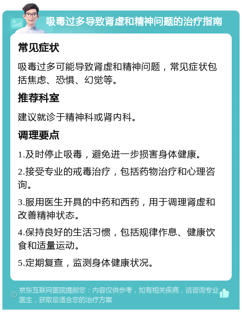 吸毒过多导致肾虚和精神问题的治疗指南 常见症状 吸毒过多可能导致肾虚和精神问题，常见症状包括焦虑、恐惧、幻觉等。 推荐科室 建议就诊于精神科或肾内科。 调理要点 1.及时停止吸毒，避免进一步损害身体健康。 2.接受专业的戒毒治疗，包括药物治疗和心理咨询。 3.服用医生开具的中药和西药，用于调理肾虚和改善精神状态。 4.保持良好的生活习惯，包括规律作息、健康饮食和适量运动。 5.定期复查，监测身体健康状况。