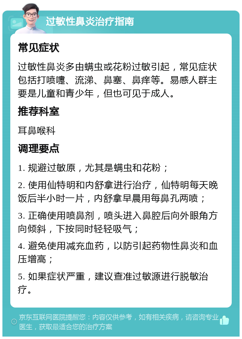 过敏性鼻炎治疗指南 常见症状 过敏性鼻炎多由螨虫或花粉过敏引起，常见症状包括打喷嚏、流涕、鼻塞、鼻痒等。易感人群主要是儿童和青少年，但也可见于成人。 推荐科室 耳鼻喉科 调理要点 1. 规避过敏原，尤其是螨虫和花粉； 2. 使用仙特明和内舒拿进行治疗，仙特明每天晚饭后半小时一片，内舒拿早晨用每鼻孔两喷； 3. 正确使用喷鼻剂，喷头进入鼻腔后向外眼角方向倾斜，下按同时轻轻吸气； 4. 避免使用减充血药，以防引起药物性鼻炎和血压增高； 5. 如果症状严重，建议查准过敏源进行脱敏治疗。