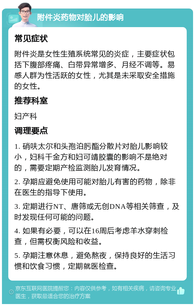 附件炎药物对胎儿的影响 常见症状 附件炎是女性生殖系统常见的炎症，主要症状包括下腹部疼痛、白带异常增多、月经不调等。易感人群为性活跃的女性，尤其是未采取安全措施的女性。 推荐科室 妇产科 调理要点 1. 硝呋太尔和头孢泊肟酯分散片对胎儿影响较小，妇科千金方和妇可靖胶囊的影响不是绝对的，需要定期产检监测胎儿发育情况。 2. 孕期应避免使用可能对胎儿有害的药物，除非在医生的指导下使用。 3. 定期进行NT、唐筛或无创DNA等相关筛查，及时发现任何可能的问题。 4. 如果有必要，可以在16周后考虑羊水穿刺检查，但需权衡风险和收益。 5. 孕期注意休息，避免熬夜，保持良好的生活习惯和饮食习惯，定期就医检查。