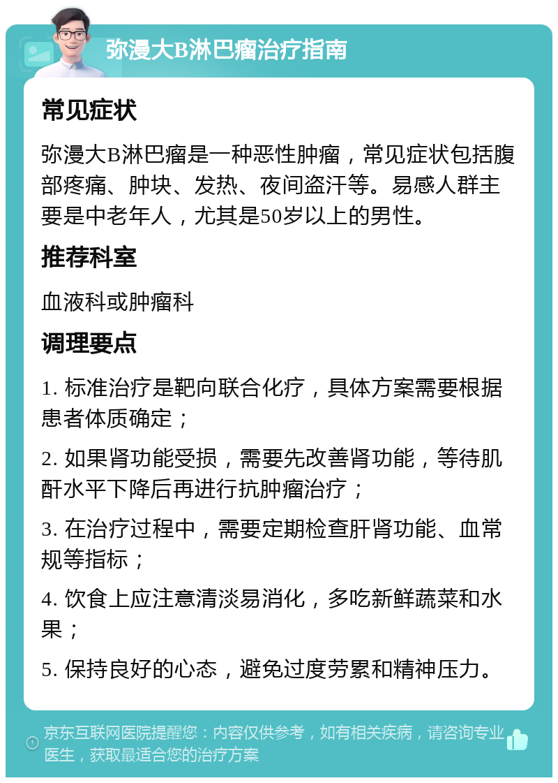 弥漫大B淋巴瘤治疗指南 常见症状 弥漫大B淋巴瘤是一种恶性肿瘤，常见症状包括腹部疼痛、肿块、发热、夜间盗汗等。易感人群主要是中老年人，尤其是50岁以上的男性。 推荐科室 血液科或肿瘤科 调理要点 1. 标准治疗是靶向联合化疗，具体方案需要根据患者体质确定； 2. 如果肾功能受损，需要先改善肾功能，等待肌酐水平下降后再进行抗肿瘤治疗； 3. 在治疗过程中，需要定期检查肝肾功能、血常规等指标； 4. 饮食上应注意清淡易消化，多吃新鲜蔬菜和水果； 5. 保持良好的心态，避免过度劳累和精神压力。