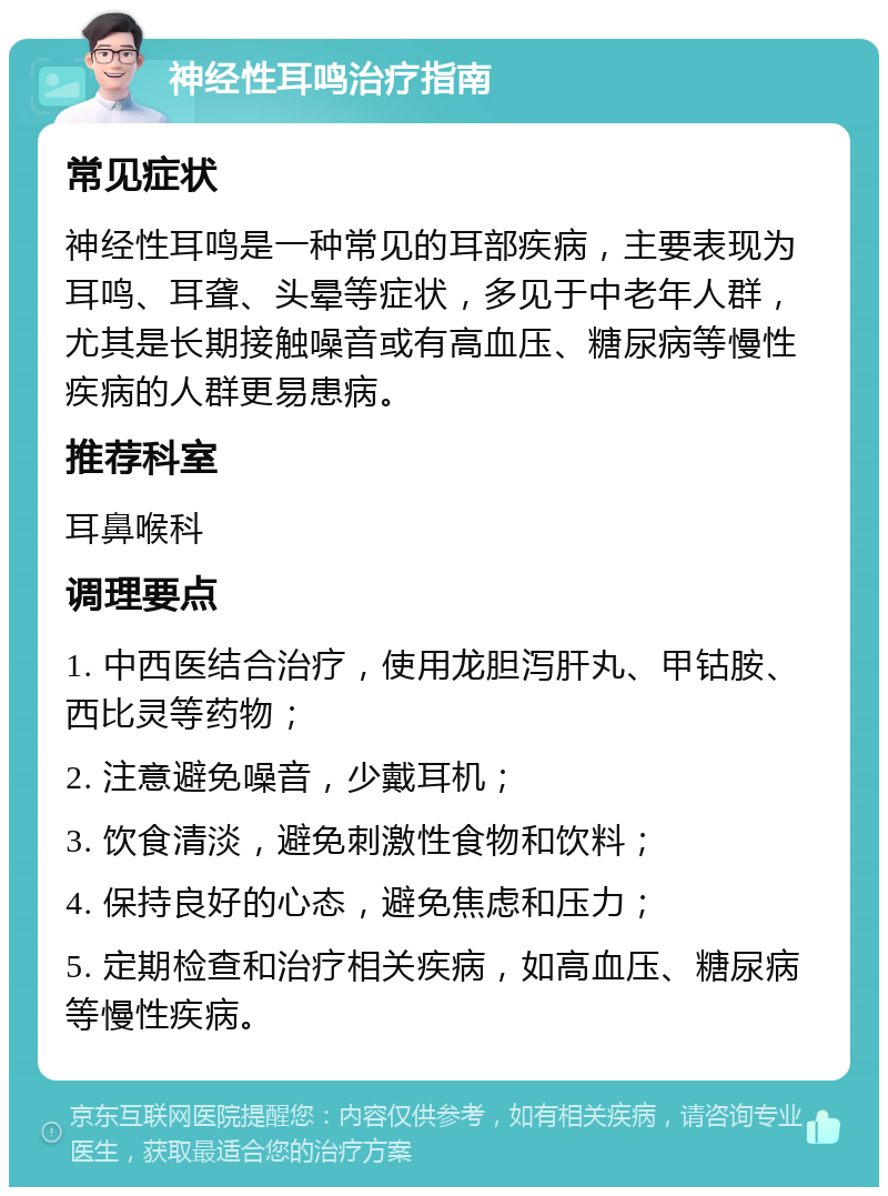 神经性耳鸣治疗指南 常见症状 神经性耳鸣是一种常见的耳部疾病，主要表现为耳鸣、耳聋、头晕等症状，多见于中老年人群，尤其是长期接触噪音或有高血压、糖尿病等慢性疾病的人群更易患病。 推荐科室 耳鼻喉科 调理要点 1. 中西医结合治疗，使用龙胆泻肝丸、甲钴胺、西比灵等药物； 2. 注意避免噪音，少戴耳机； 3. 饮食清淡，避免刺激性食物和饮料； 4. 保持良好的心态，避免焦虑和压力； 5. 定期检查和治疗相关疾病，如高血压、糖尿病等慢性疾病。