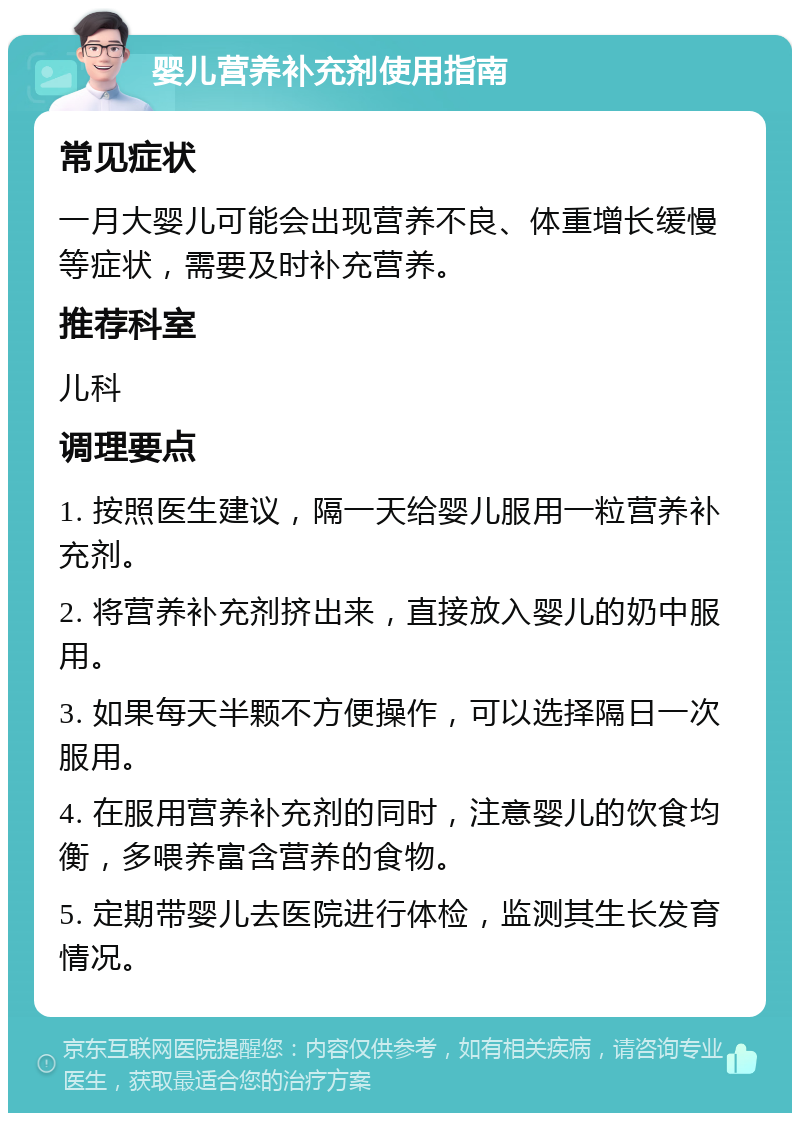 婴儿营养补充剂使用指南 常见症状 一月大婴儿可能会出现营养不良、体重增长缓慢等症状，需要及时补充营养。 推荐科室 儿科 调理要点 1. 按照医生建议，隔一天给婴儿服用一粒营养补充剂。 2. 将营养补充剂挤出来，直接放入婴儿的奶中服用。 3. 如果每天半颗不方便操作，可以选择隔日一次服用。 4. 在服用营养补充剂的同时，注意婴儿的饮食均衡，多喂养富含营养的食物。 5. 定期带婴儿去医院进行体检，监测其生长发育情况。