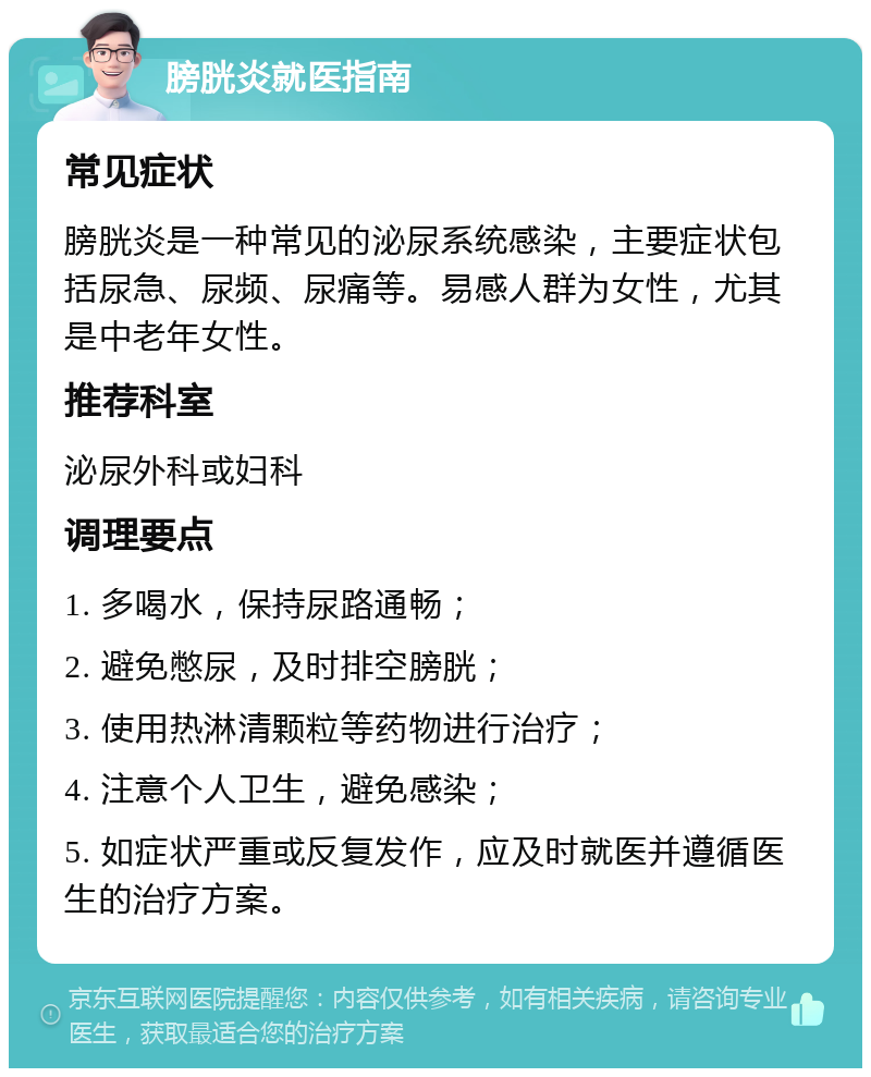 膀胱炎就医指南 常见症状 膀胱炎是一种常见的泌尿系统感染，主要症状包括尿急、尿频、尿痛等。易感人群为女性，尤其是中老年女性。 推荐科室 泌尿外科或妇科 调理要点 1. 多喝水，保持尿路通畅； 2. 避免憋尿，及时排空膀胱； 3. 使用热淋清颗粒等药物进行治疗； 4. 注意个人卫生，避免感染； 5. 如症状严重或反复发作，应及时就医并遵循医生的治疗方案。