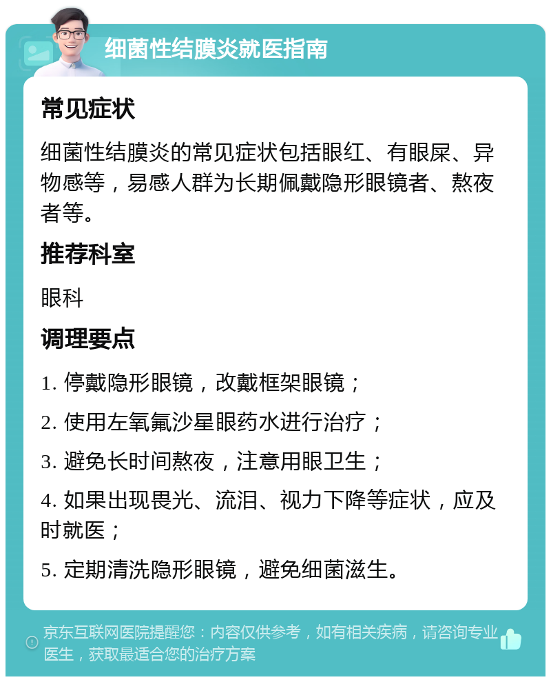 细菌性结膜炎就医指南 常见症状 细菌性结膜炎的常见症状包括眼红、有眼屎、异物感等，易感人群为长期佩戴隐形眼镜者、熬夜者等。 推荐科室 眼科 调理要点 1. 停戴隐形眼镜，改戴框架眼镜； 2. 使用左氧氟沙星眼药水进行治疗； 3. 避免长时间熬夜，注意用眼卫生； 4. 如果出现畏光、流泪、视力下降等症状，应及时就医； 5. 定期清洗隐形眼镜，避免细菌滋生。