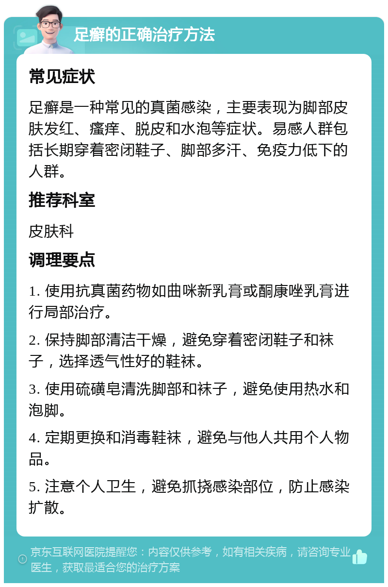 足癣的正确治疗方法 常见症状 足癣是一种常见的真菌感染，主要表现为脚部皮肤发红、瘙痒、脱皮和水泡等症状。易感人群包括长期穿着密闭鞋子、脚部多汗、免疫力低下的人群。 推荐科室 皮肤科 调理要点 1. 使用抗真菌药物如曲咪新乳膏或酮康唑乳膏进行局部治疗。 2. 保持脚部清洁干燥，避免穿着密闭鞋子和袜子，选择透气性好的鞋袜。 3. 使用硫磺皂清洗脚部和袜子，避免使用热水和泡脚。 4. 定期更换和消毒鞋袜，避免与他人共用个人物品。 5. 注意个人卫生，避免抓挠感染部位，防止感染扩散。